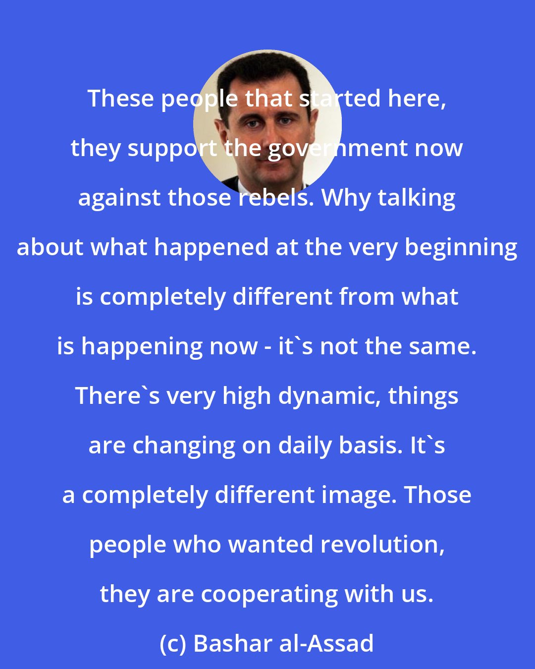 Bashar al-Assad: These people that started here, they support the government now against those rebels. Why talking about what happened at the very beginning is completely different from what is happening now - it's not the same. There's very high dynamic, things are changing on daily basis. It's a completely different image. Those people who wanted revolution, they are cooperating with us.