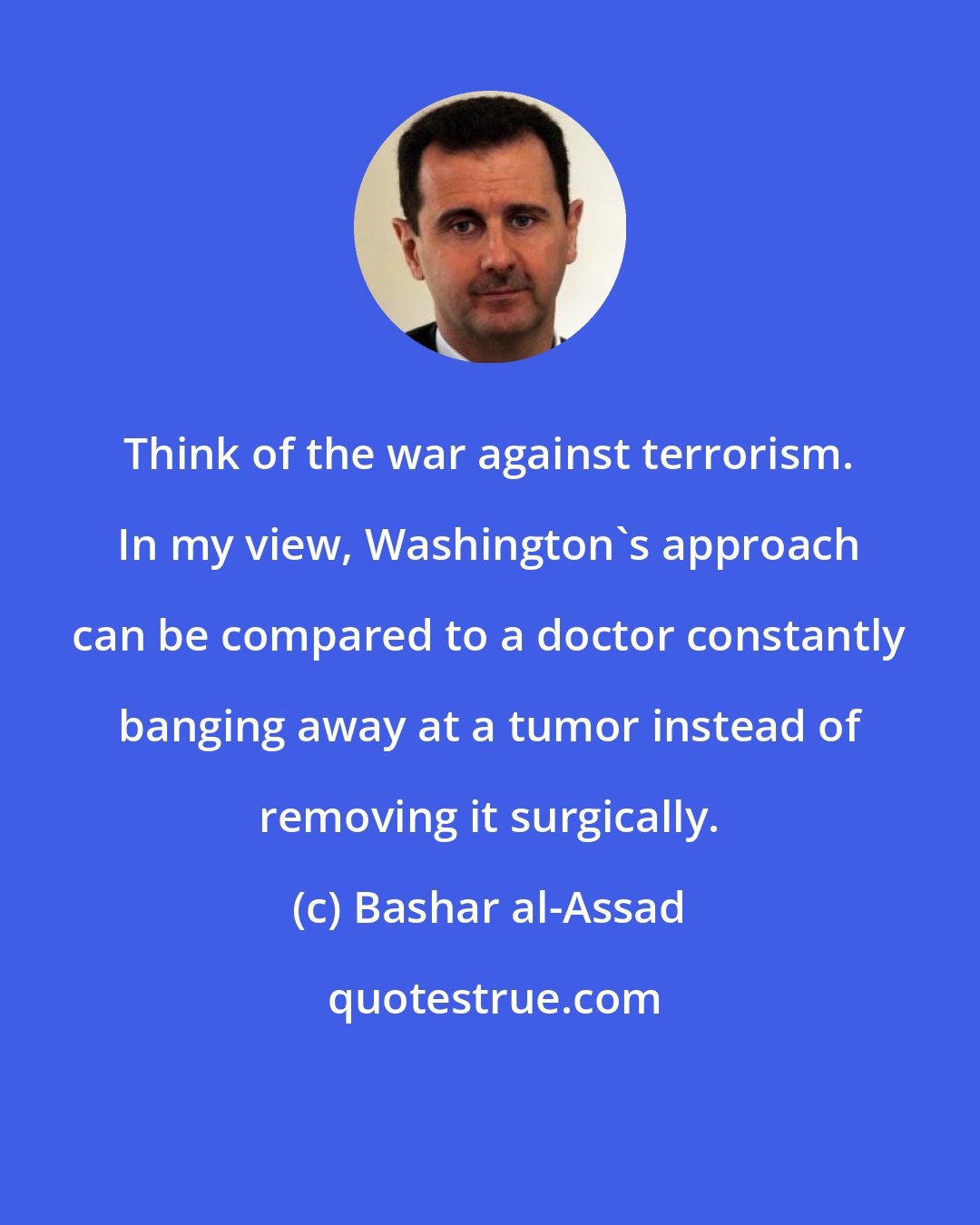 Bashar al-Assad: Think of the war against terrorism. In my view, Washington's approach can be compared to a doctor constantly banging away at a tumor instead of removing it surgically.