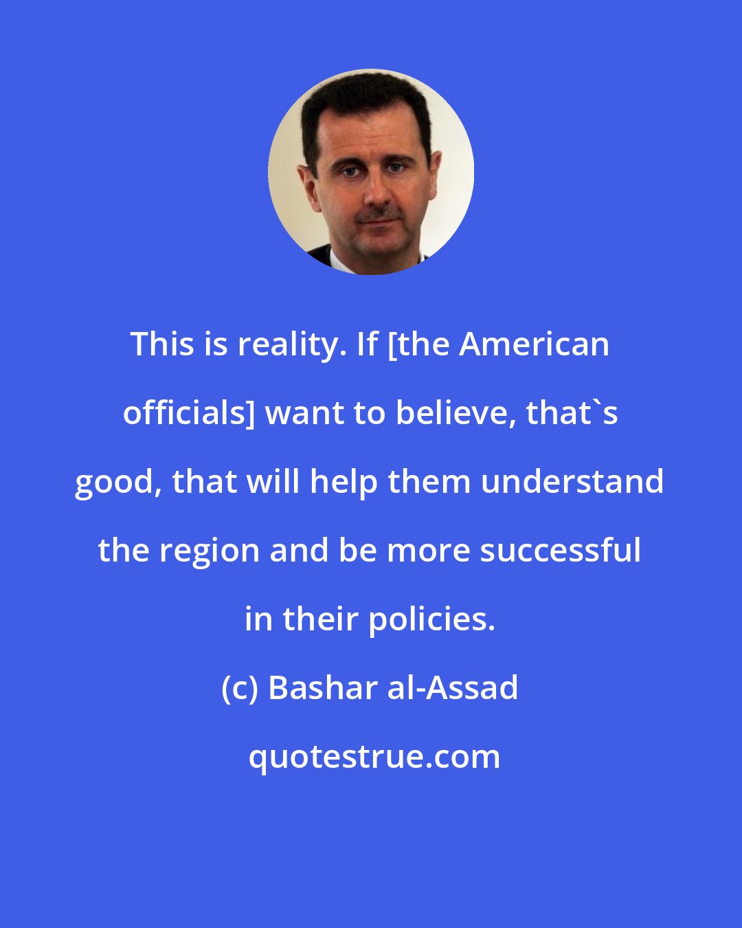 Bashar al-Assad: This is reality. If [the American officials] want to believe, that's good, that will help them understand the region and be more successful in their policies.