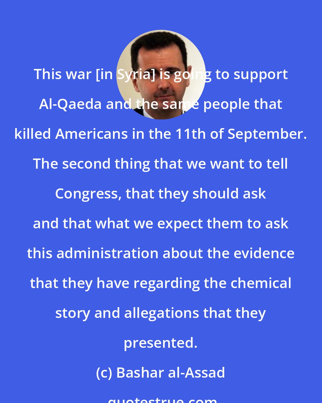 Bashar al-Assad: This war [in Syria] is going to support Al-Qaeda and the same people that killed Americans in the 11th of September. The second thing that we want to tell Congress, that they should ask and that what we expect them to ask this administration about the evidence that they have regarding the chemical story and allegations that they presented.