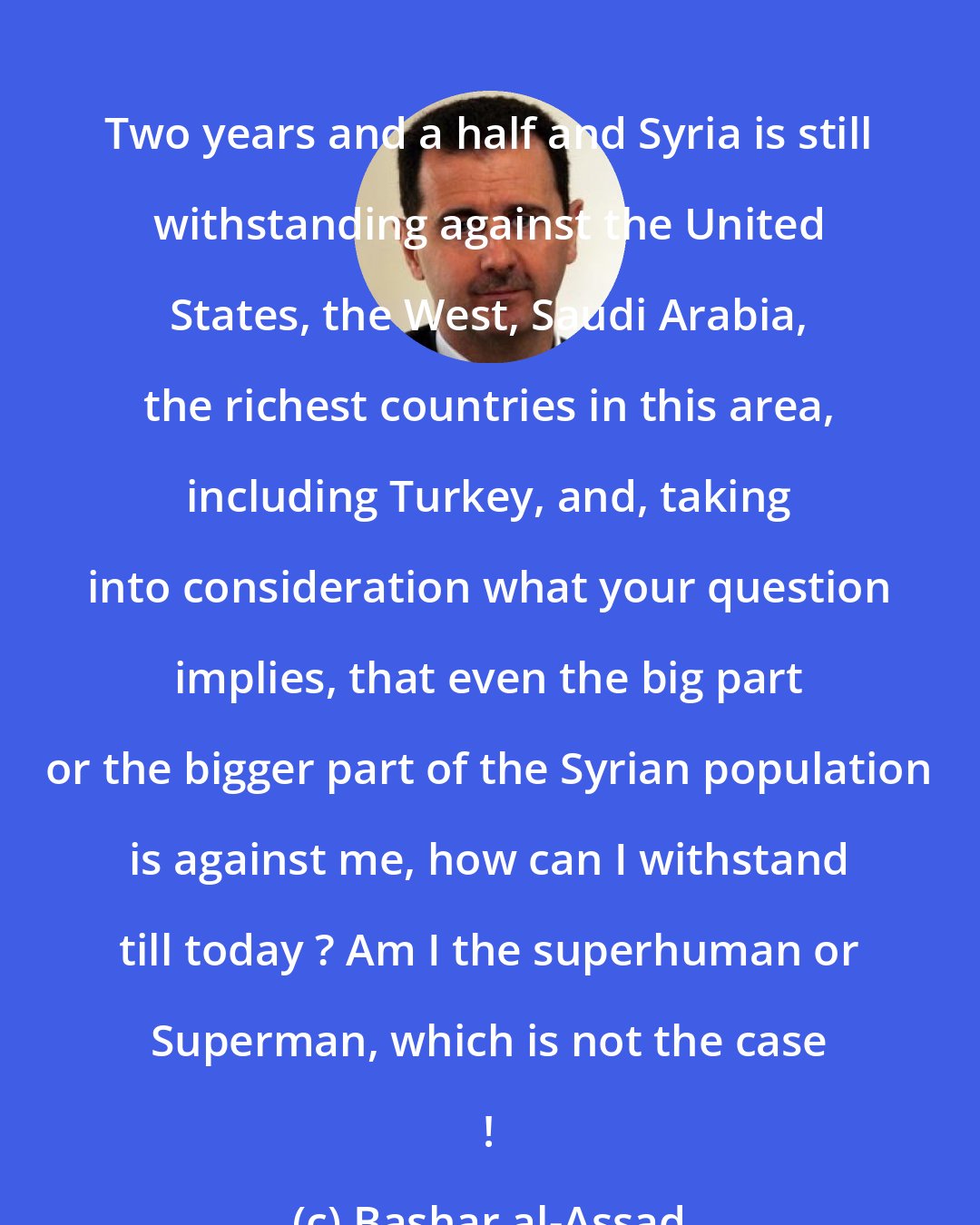 Bashar al-Assad: Two years and a half and Syria is still withstanding against the United States, the West, Saudi Arabia, the richest countries in this area, including Turkey, and, taking into consideration what your question implies, that even the big part or the bigger part of the Syrian population is against me, how can I withstand till today ? Am I the superhuman or Superman, which is not the case !