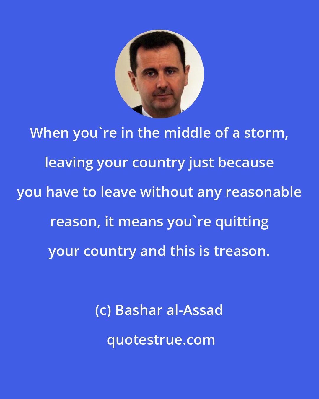 Bashar al-Assad: When you're in the middle of a storm, leaving your country just because you have to leave without any reasonable reason, it means you're quitting your country and this is treason.