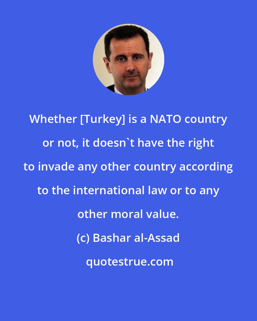 Bashar al-Assad: Whether [Turkey] is a NATO country or not, it doesn't have the right to invade any other country according to the international law or to any other moral value.