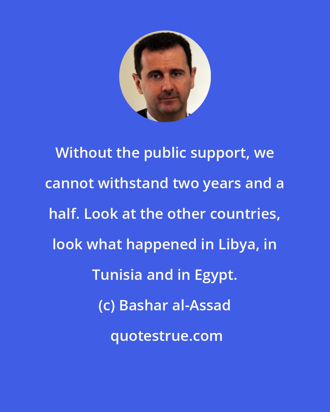 Bashar al-Assad: Without the public support, we cannot withstand two years and a half. Look at the other countries, look what happened in Libya, in Tunisia and in Egypt.