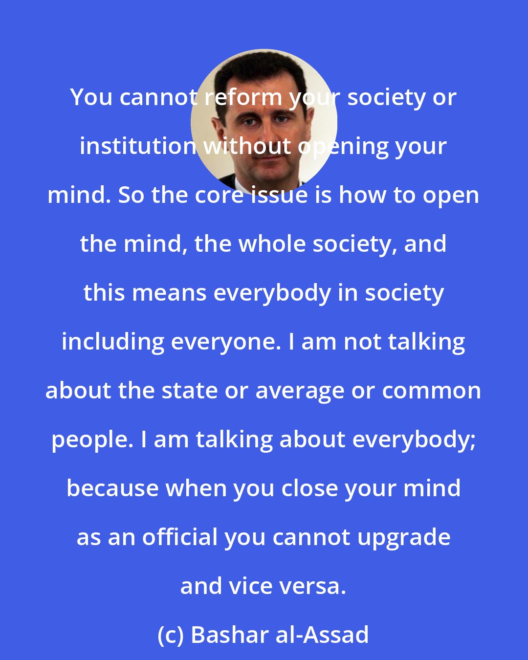 Bashar al-Assad: You cannot reform your society or institution without opening your mind. So the core issue is how to open the mind, the whole society, and this means everybody in society including everyone. I am not talking about the state or average or common people. I am talking about everybody; because when you close your mind as an official you cannot upgrade and vice versa.