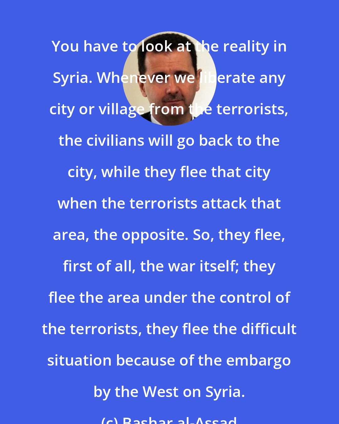 Bashar al-Assad: You have to look at the reality in Syria. Whenever we liberate any city or village from the terrorists, the civilians will go back to the city, while they flee that city when the terrorists attack that area, the opposite. So, they flee, first of all, the war itself; they flee the area under the control of the terrorists, they flee the difficult situation because of the embargo by the West on Syria.