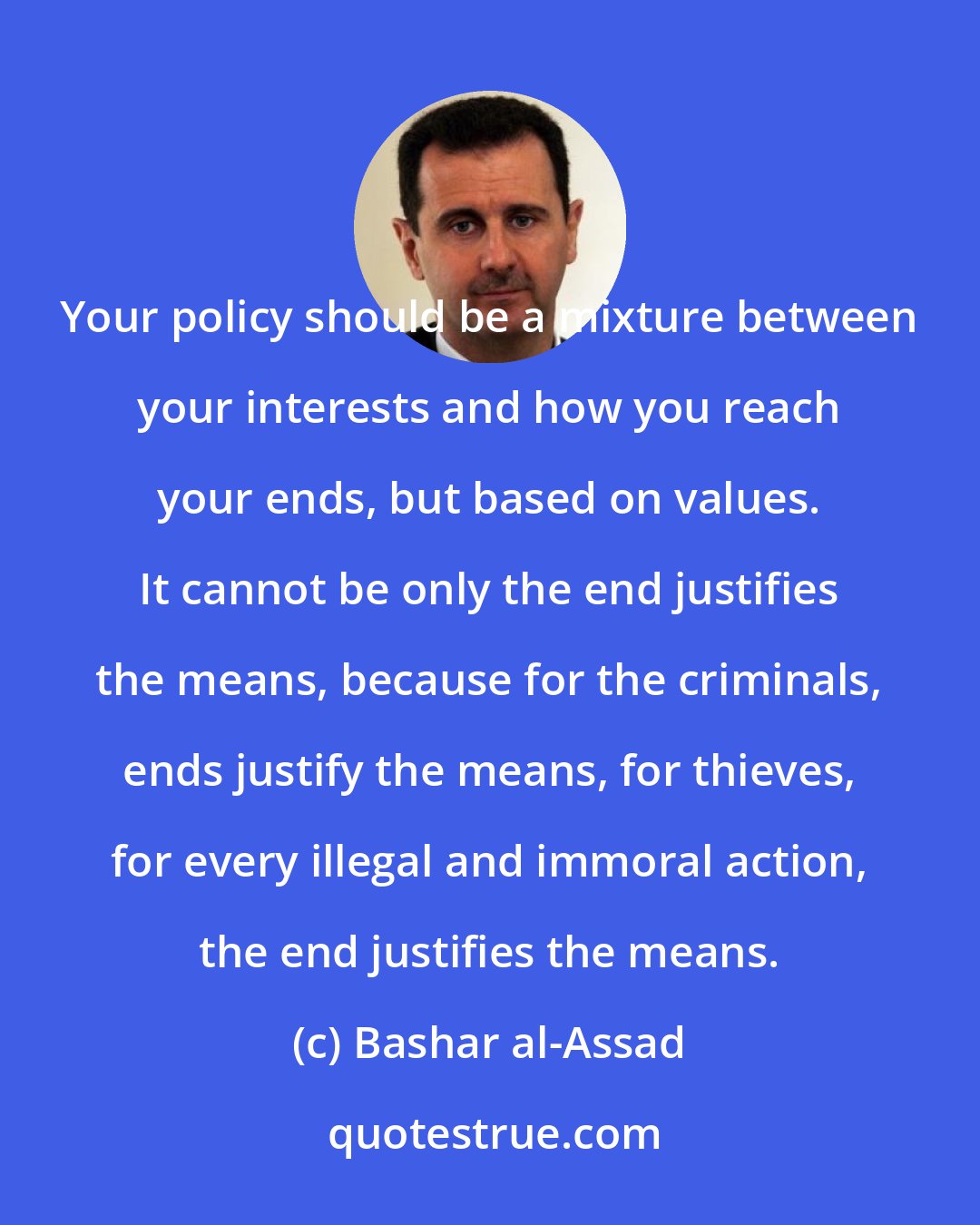 Bashar al-Assad: Your policy should be a mixture between your interests and how you reach your ends, but based on values. It cannot be only the end justifies the means, because for the criminals, ends justify the means, for thieves, for every illegal and immoral action, the end justifies the means.