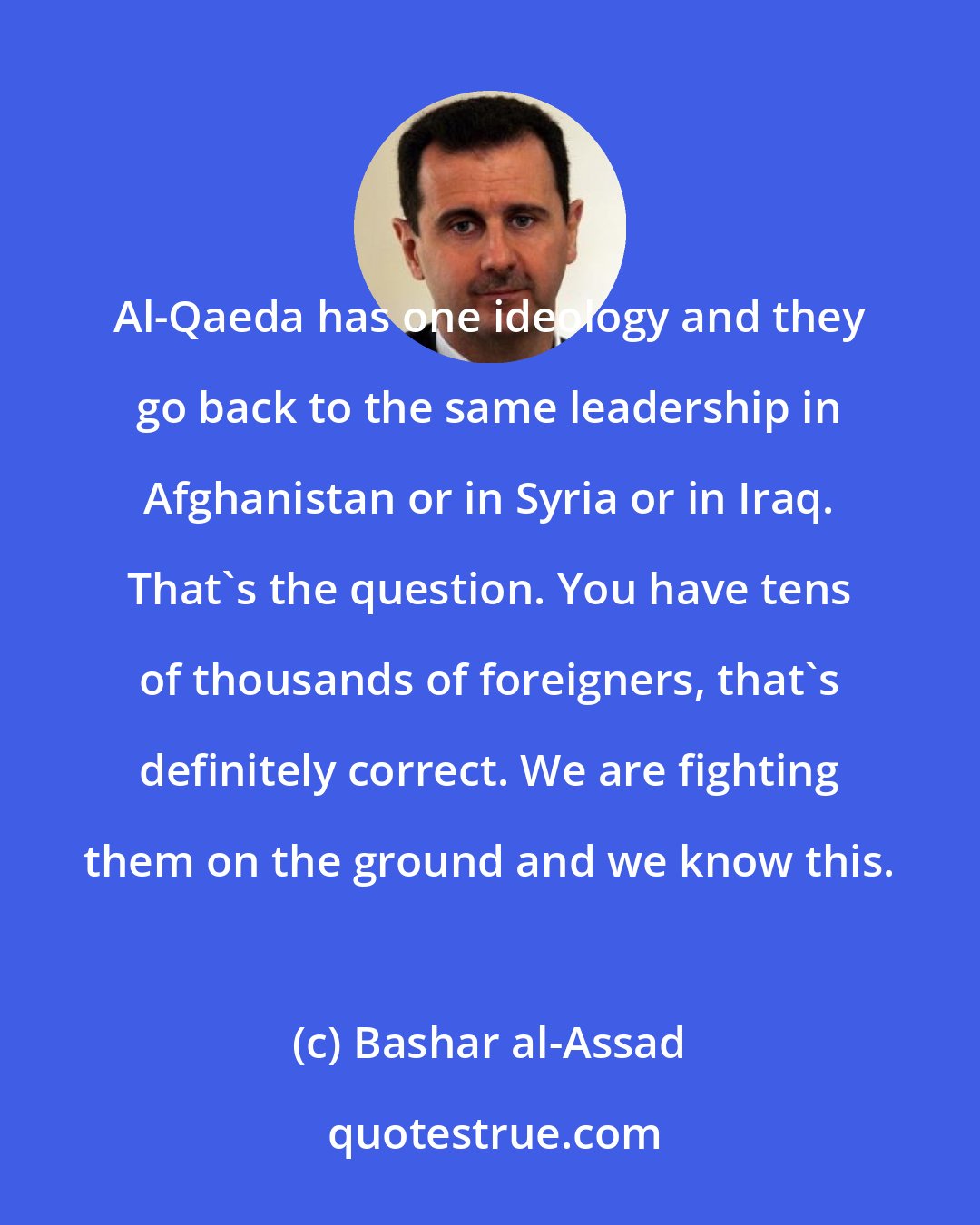 Bashar al-Assad: Al-Qaeda has one ideology and they go back to the same leadership in Afghanistan or in Syria or in Iraq. That's the question. You have tens of thousands of foreigners, that's definitely correct. We are fighting them on the ground and we know this.