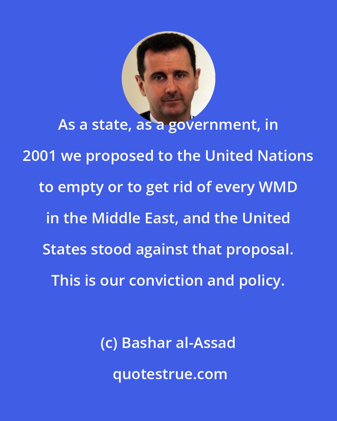 Bashar al-Assad: As a state, as a government, in 2001 we proposed to the United Nations to empty or to get rid of every WMD in the Middle East, and the United States stood against that proposal. This is our conviction and policy.