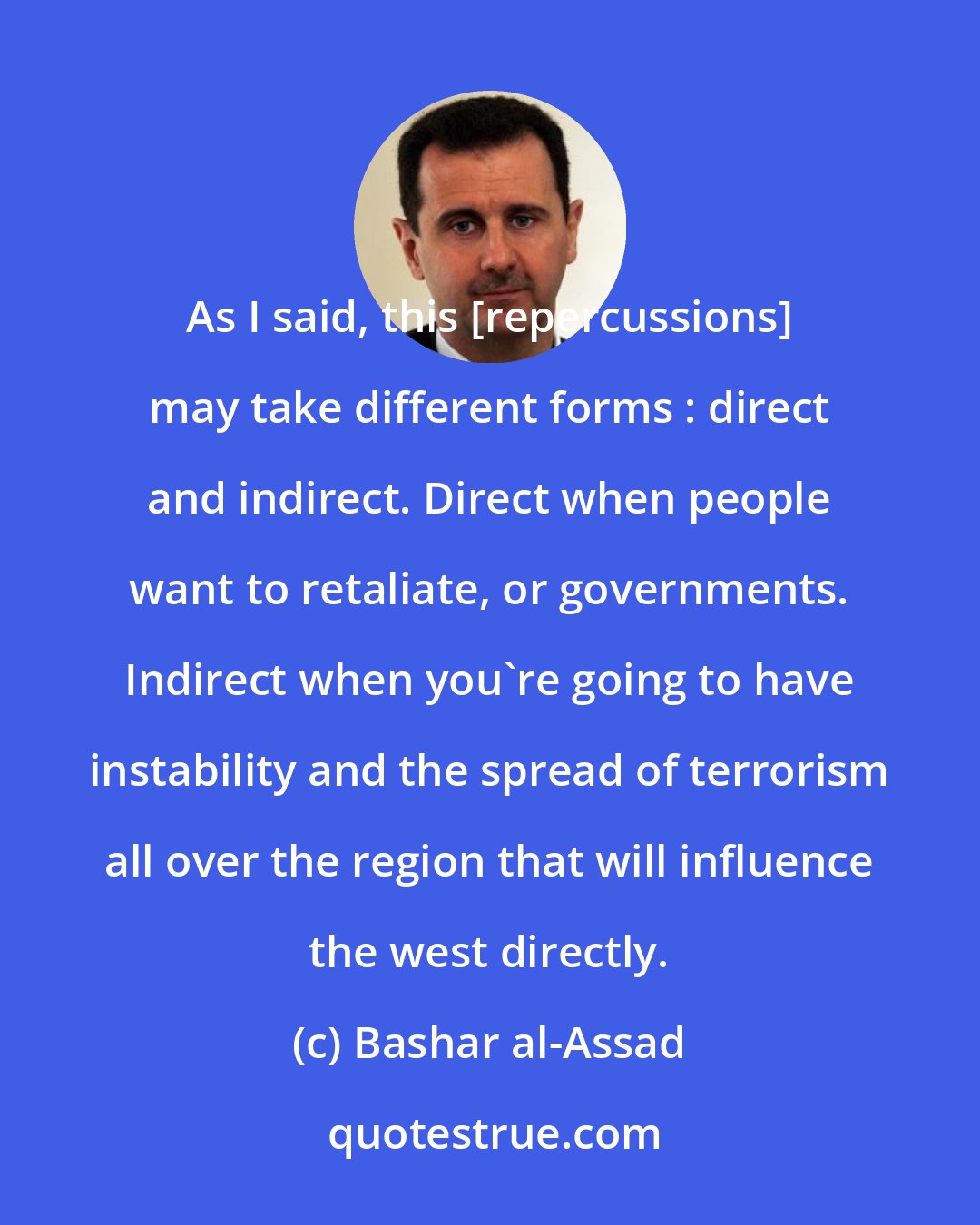 Bashar al-Assad: As I said, this [repercussions] may take different forms : direct and indirect. Direct when people want to retaliate, or governments. Indirect when you're going to have instability and the spread of terrorism all over the region that will influence the west directly.