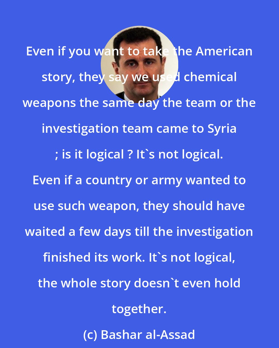 Bashar al-Assad: Even if you want to take the American story, they say we used chemical weapons the same day the team or the investigation team came to Syria ; is it logical ? It's not logical. Even if a country or army wanted to use such weapon, they should have waited a few days till the investigation finished its work. It's not logical, the whole story doesn't even hold together.