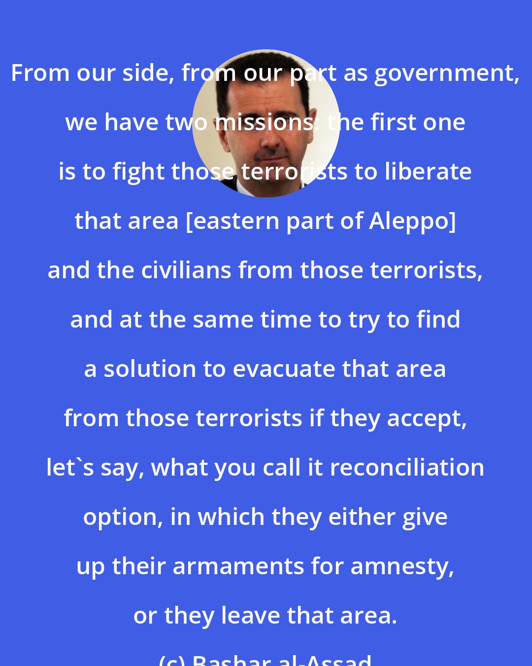 Bashar al-Assad: From our side, from our part as government, we have two missions: the first one is to fight those terrorists to liberate that area [eastern part of Aleppo] and the civilians from those terrorists, and at the same time to try to find a solution to evacuate that area from those terrorists if they accept, let's say, what you call it reconciliation option, in which they either give up their armaments for amnesty, or they leave that area.