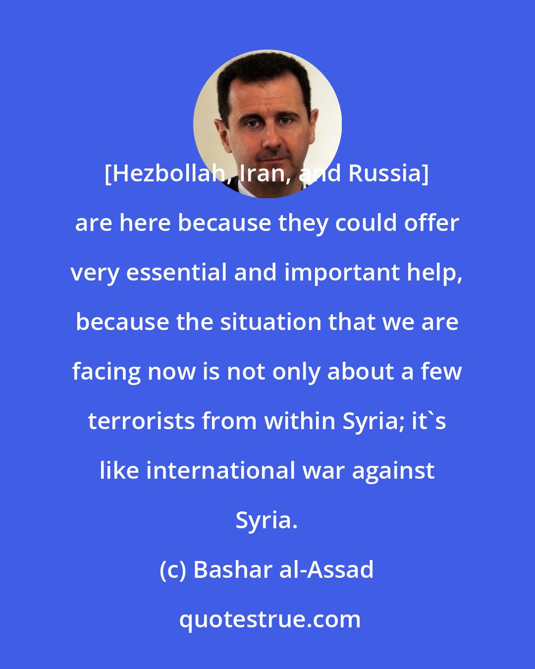 Bashar al-Assad: [Hezbollah, Iran, and Russia] are here because they could offer very essential and important help, because the situation that we are facing now is not only about a few terrorists from within Syria; it's like international war against Syria.