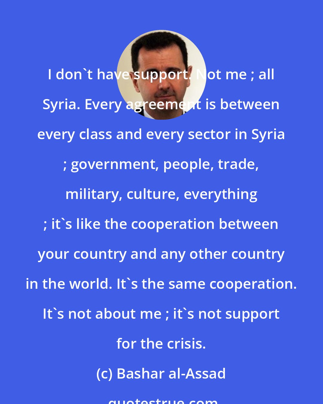 Bashar al-Assad: I don't have support. Not me ; all Syria. Every agreement is between every class and every sector in Syria ; government, people, trade, military, culture, everything ; it's like the cooperation between your country and any other country in the world. It's the same cooperation. It's not about me ; it's not support for the crisis.