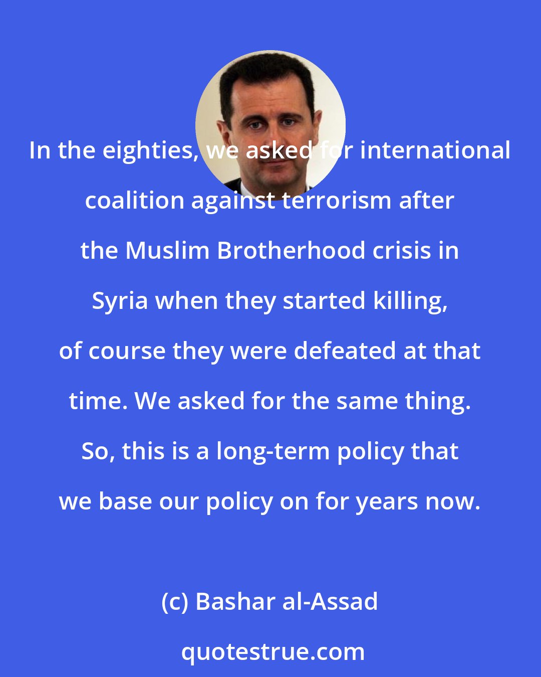 Bashar al-Assad: In the eighties, we asked for international coalition against terrorism after the Muslim Brotherhood crisis in Syria when they started killing, of course they were defeated at that time. We asked for the same thing. So, this is a long-term policy that we base our policy on for years now.