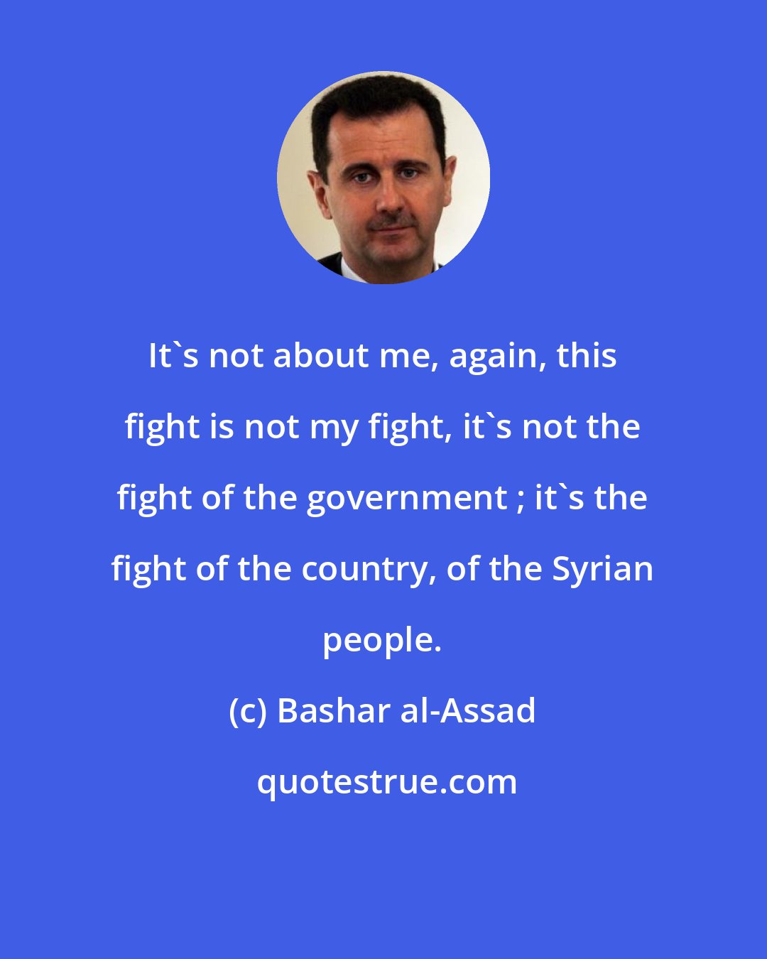 Bashar al-Assad: It's not about me, again, this fight is not my fight, it's not the fight of the government ; it's the fight of the country, of the Syrian people.