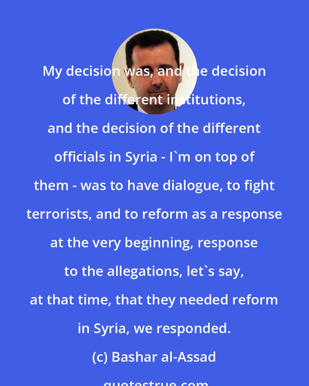 Bashar al-Assad: My decision was, and the decision of the different institutions, and the decision of the different officials in Syria - I'm on top of them - was to have dialogue, to fight terrorists, and to reform as a response at the very beginning, response to the allegations, let's say, at that time, that they needed reform in Syria, we responded.