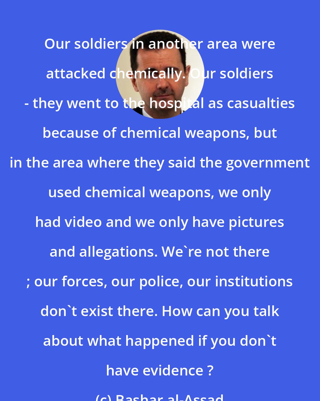 Bashar al-Assad: Our soldiers in another area were attacked chemically. Our soldiers - they went to the hospital as casualties because of chemical weapons, but in the area where they said the government used chemical weapons, we only had video and we only have pictures and allegations. We're not there ; our forces, our police, our institutions don't exist there. How can you talk about what happened if you don't have evidence ?