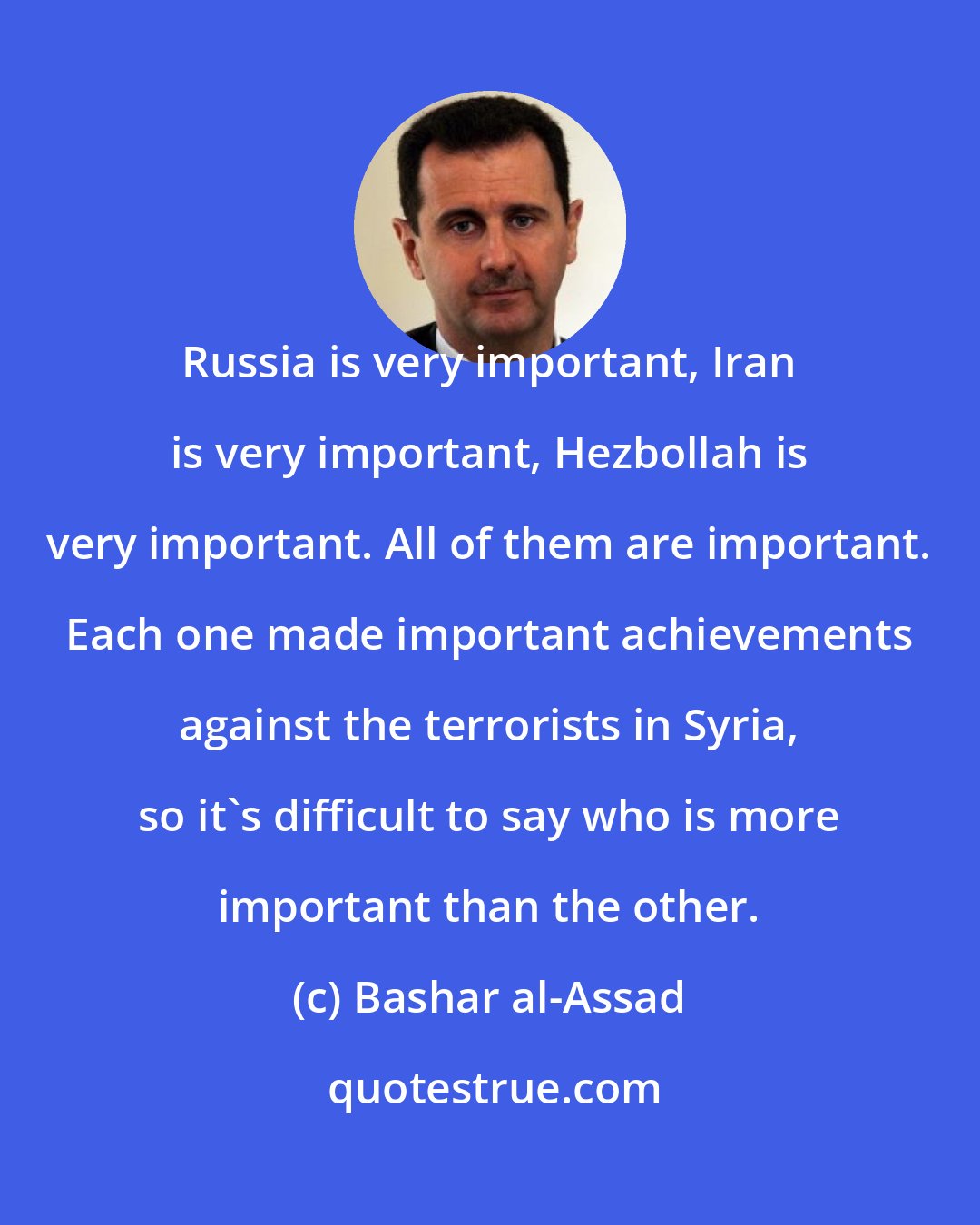 Bashar al-Assad: Russia is very important, Iran is very important, Hezbollah is very important. All of them are important. Each one made important achievements against the terrorists in Syria, so it's difficult to say who is more important than the other.