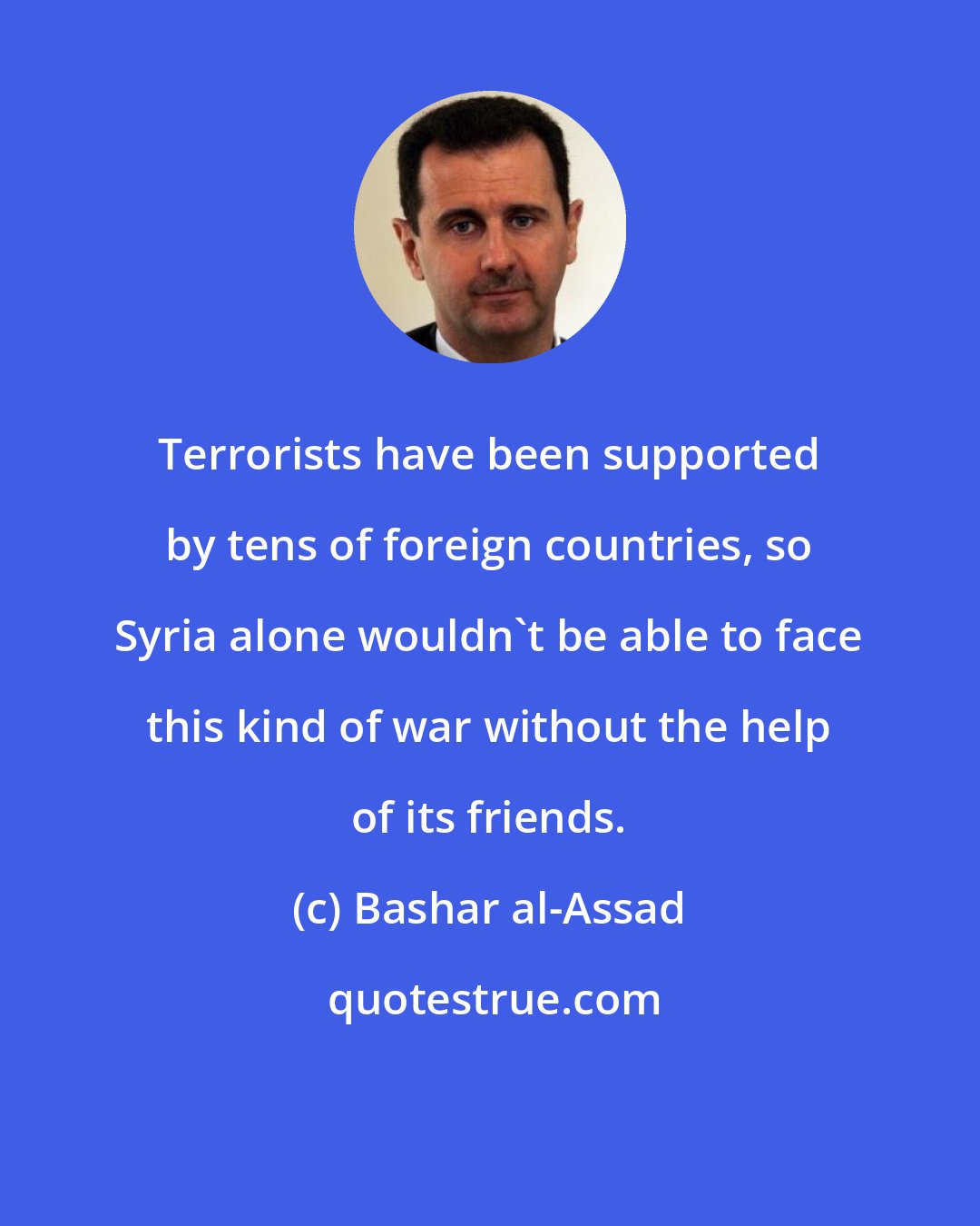 Bashar al-Assad: Terrorists have been supported by tens of foreign countries, so Syria alone wouldn't be able to face this kind of war without the help of its friends.