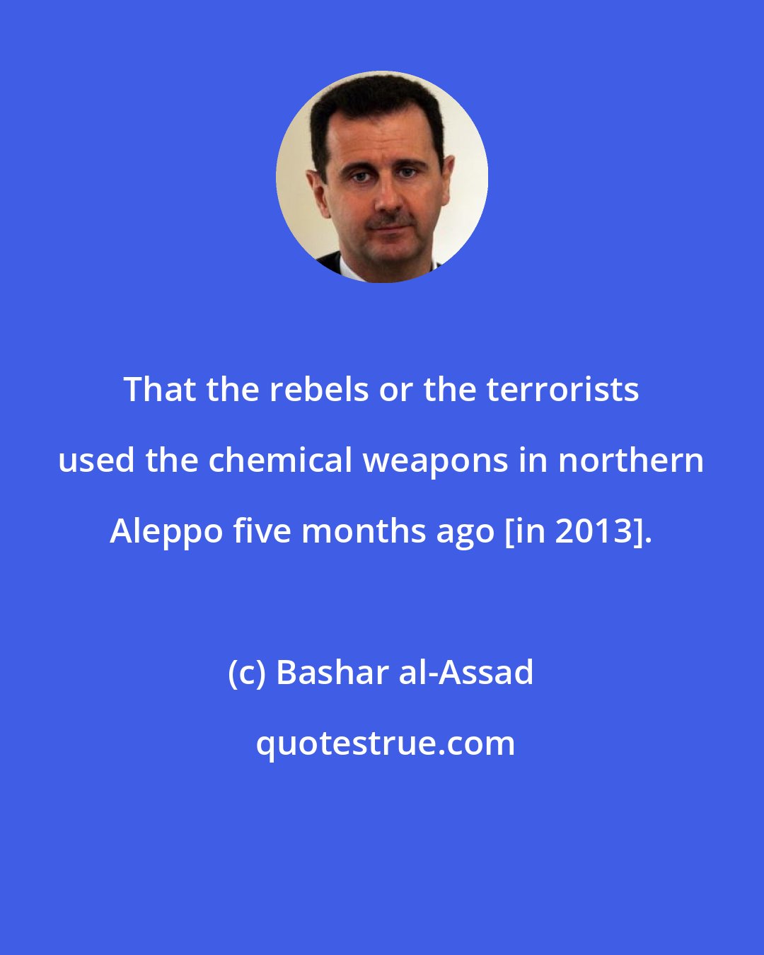 Bashar al-Assad: That the rebels or the terrorists used the chemical weapons in northern Aleppo five months ago [in 2013].