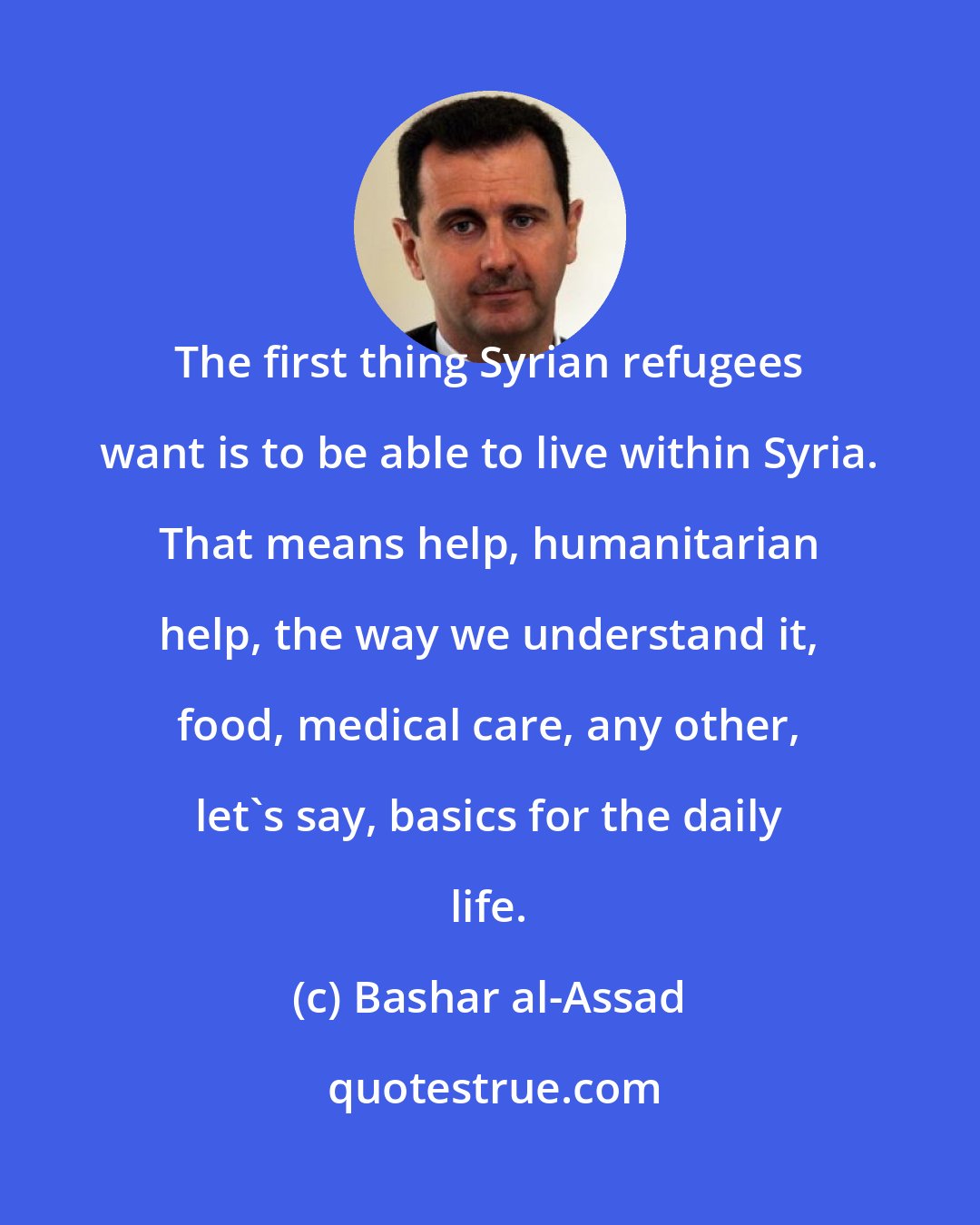 Bashar al-Assad: The first thing Syrian refugees want is to be able to live within Syria. That means help, humanitarian help, the way we understand it, food, medical care, any other, let's say, basics for the daily life.