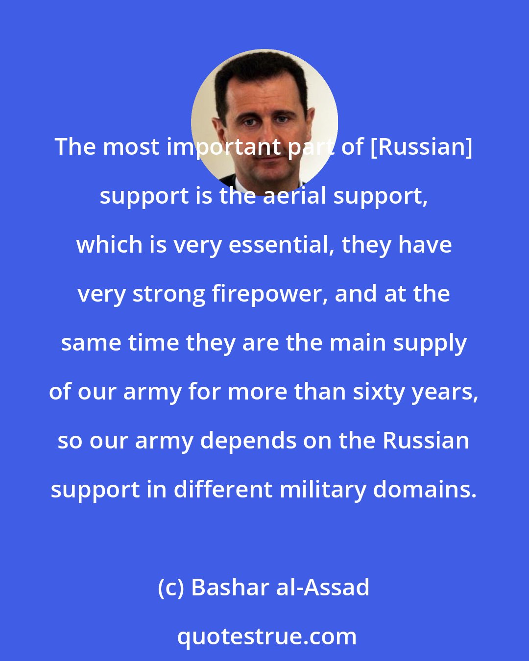 Bashar al-Assad: The most important part of [Russian] support is the aerial support, which is very essential, they have very strong firepower, and at the same time they are the main supply of our army for more than sixty years, so our army depends on the Russian support in different military domains.