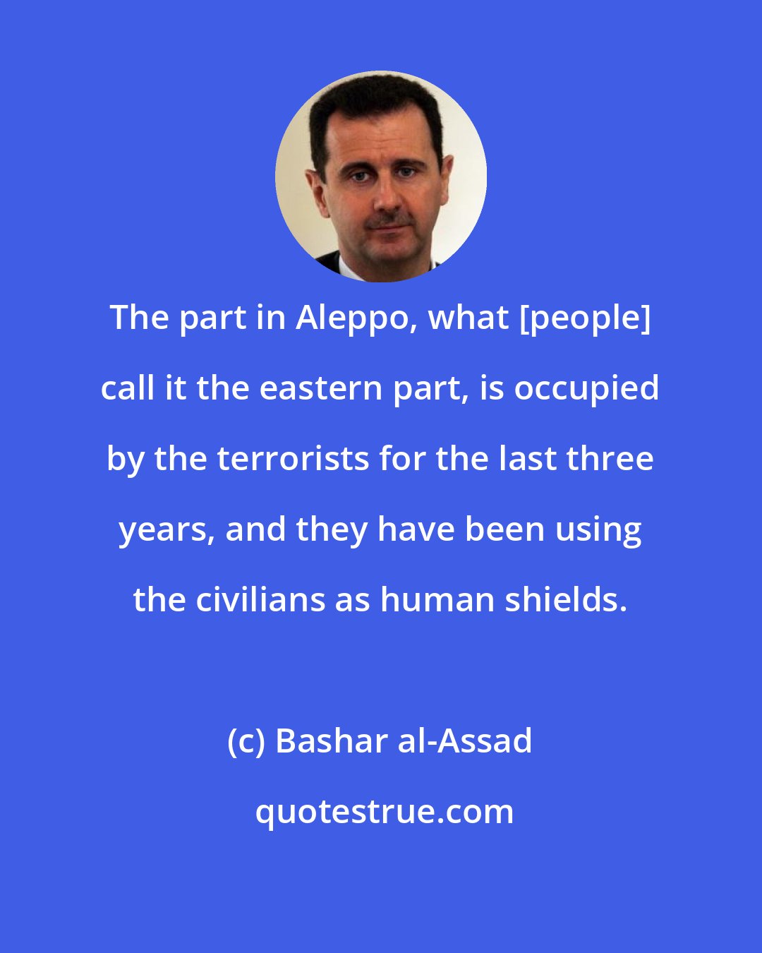 Bashar al-Assad: The part in Aleppo, what [people] call it the eastern part, is occupied by the terrorists for the last three years, and they have been using the civilians as human shields.