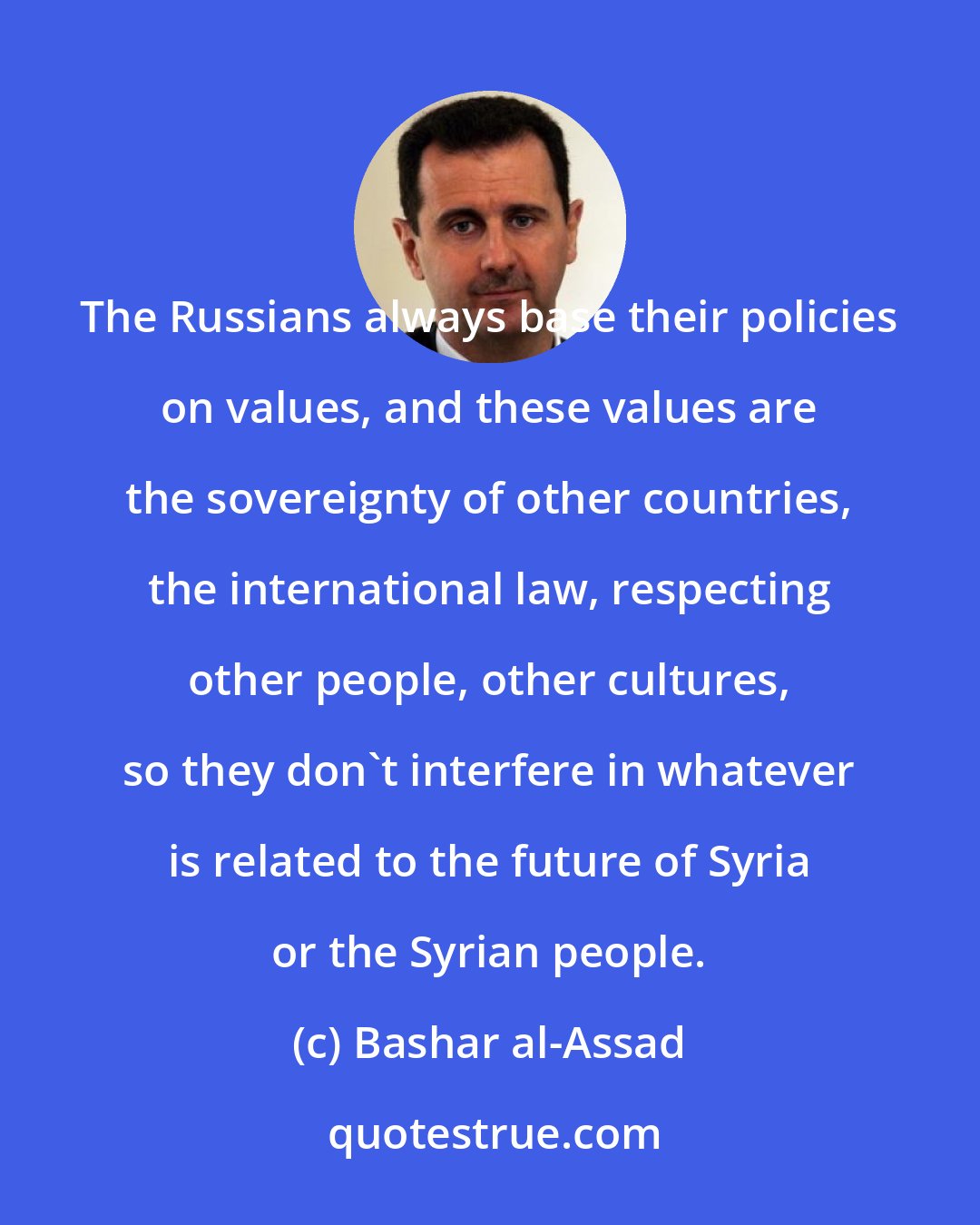 Bashar al-Assad: The Russians always base their policies on values, and these values are the sovereignty of other countries, the international law, respecting other people, other cultures, so they don't interfere in whatever is related to the future of Syria or the Syrian people.