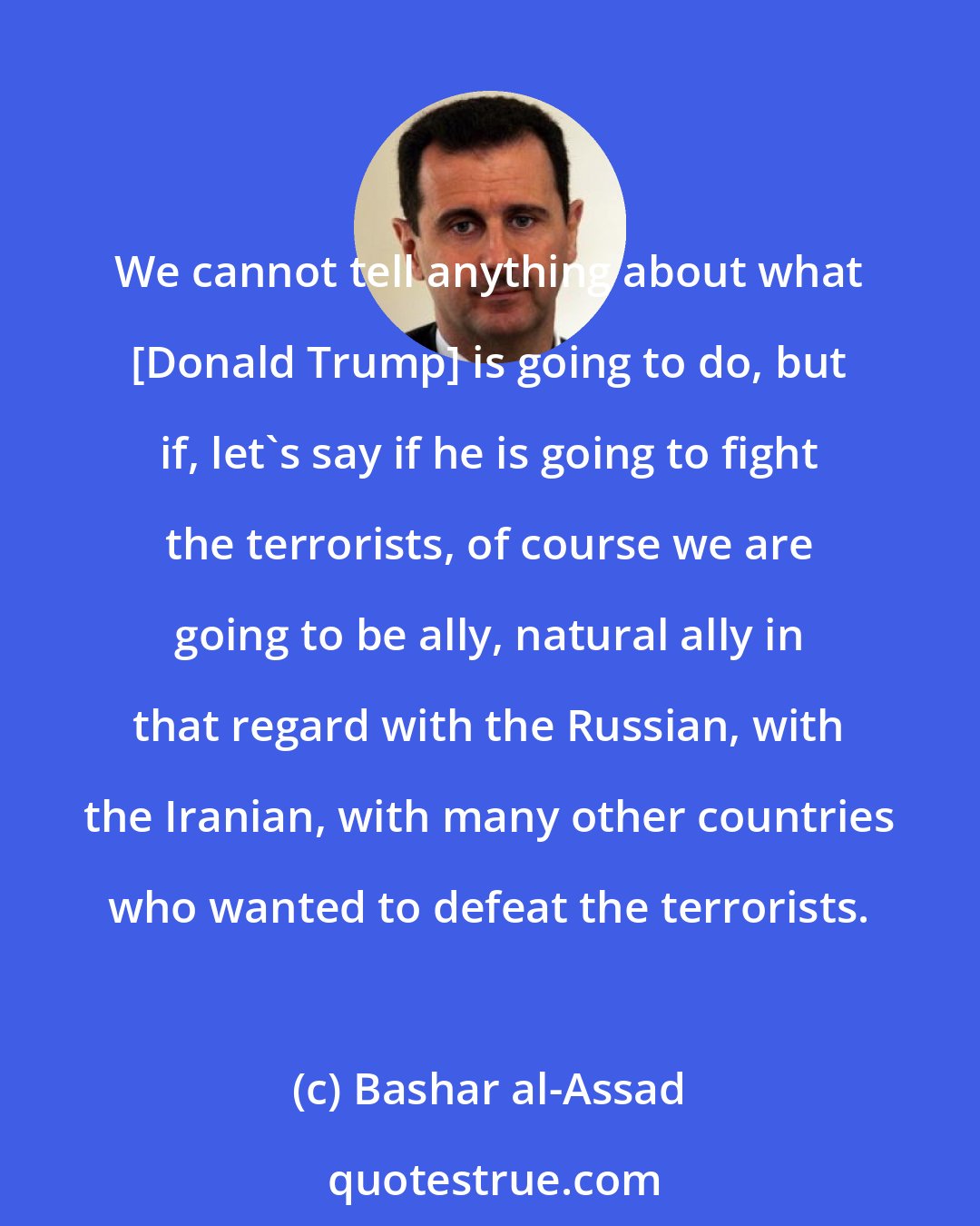 Bashar al-Assad: We cannot tell anything about what [Donald Trump] is going to do, but if, let's say if he is going to fight the terrorists, of course we are going to be ally, natural ally in that regard with the Russian, with the Iranian, with many other countries who wanted to defeat the terrorists.