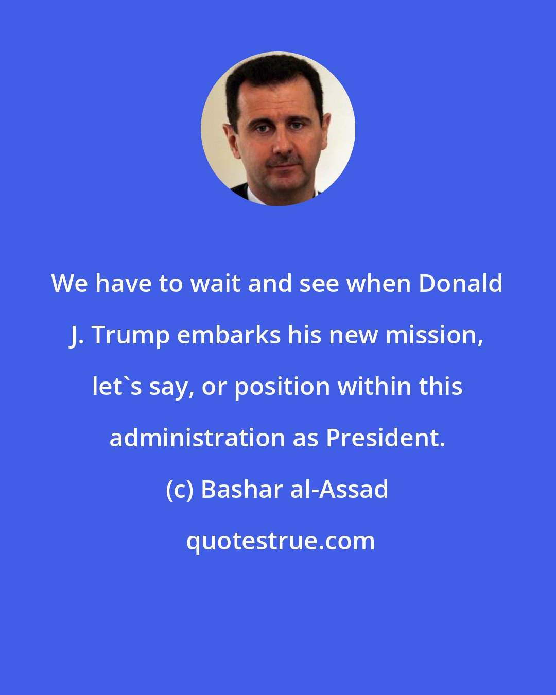 Bashar al-Assad: We have to wait and see when Donald J. Trump embarks his new mission, let's say, or position within this administration as President.