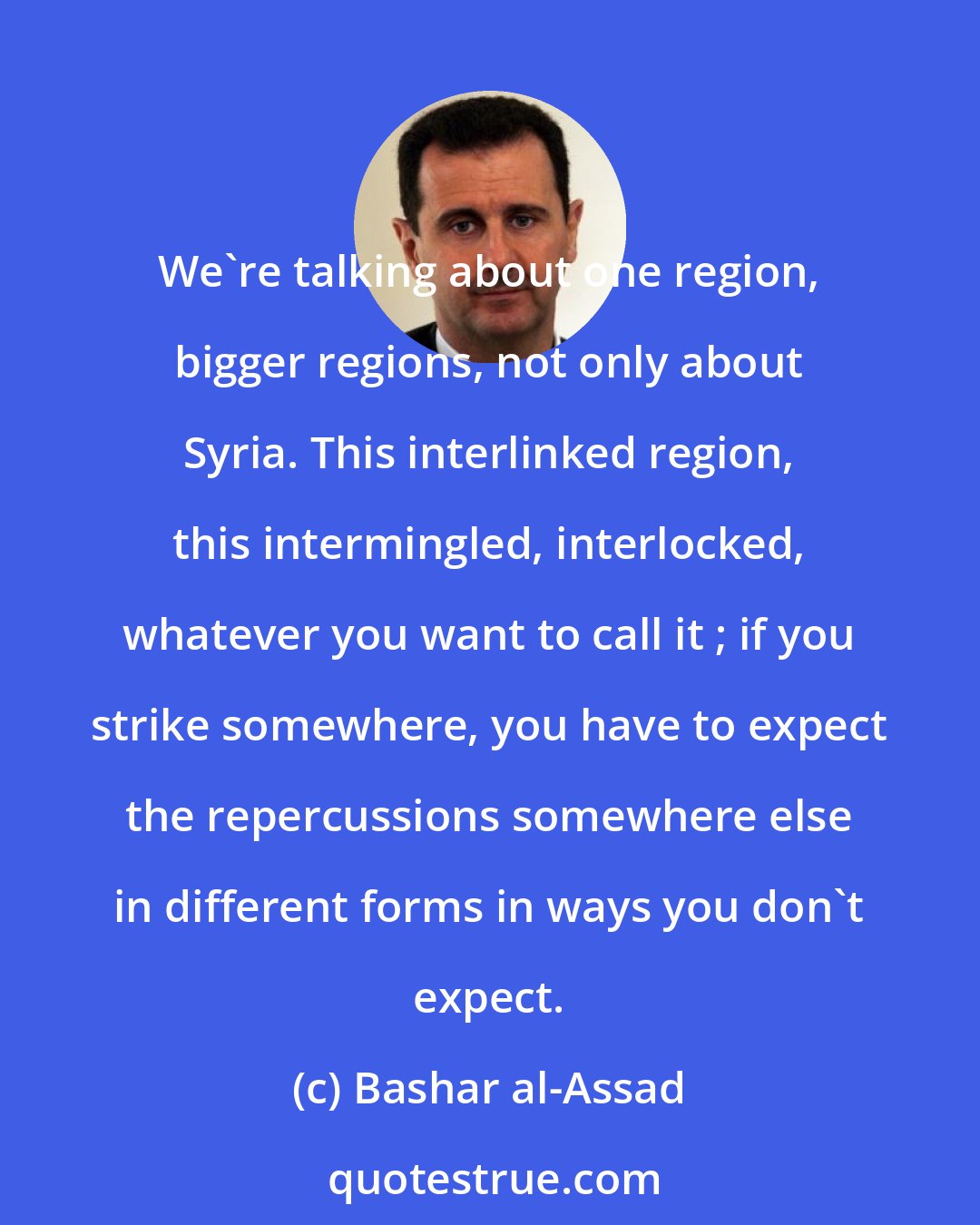 Bashar al-Assad: We're talking about one region, bigger regions, not only about Syria. This interlinked region, this intermingled, interlocked, whatever you want to call it ; if you strike somewhere, you have to expect the repercussions somewhere else in different forms in ways you don't expect.