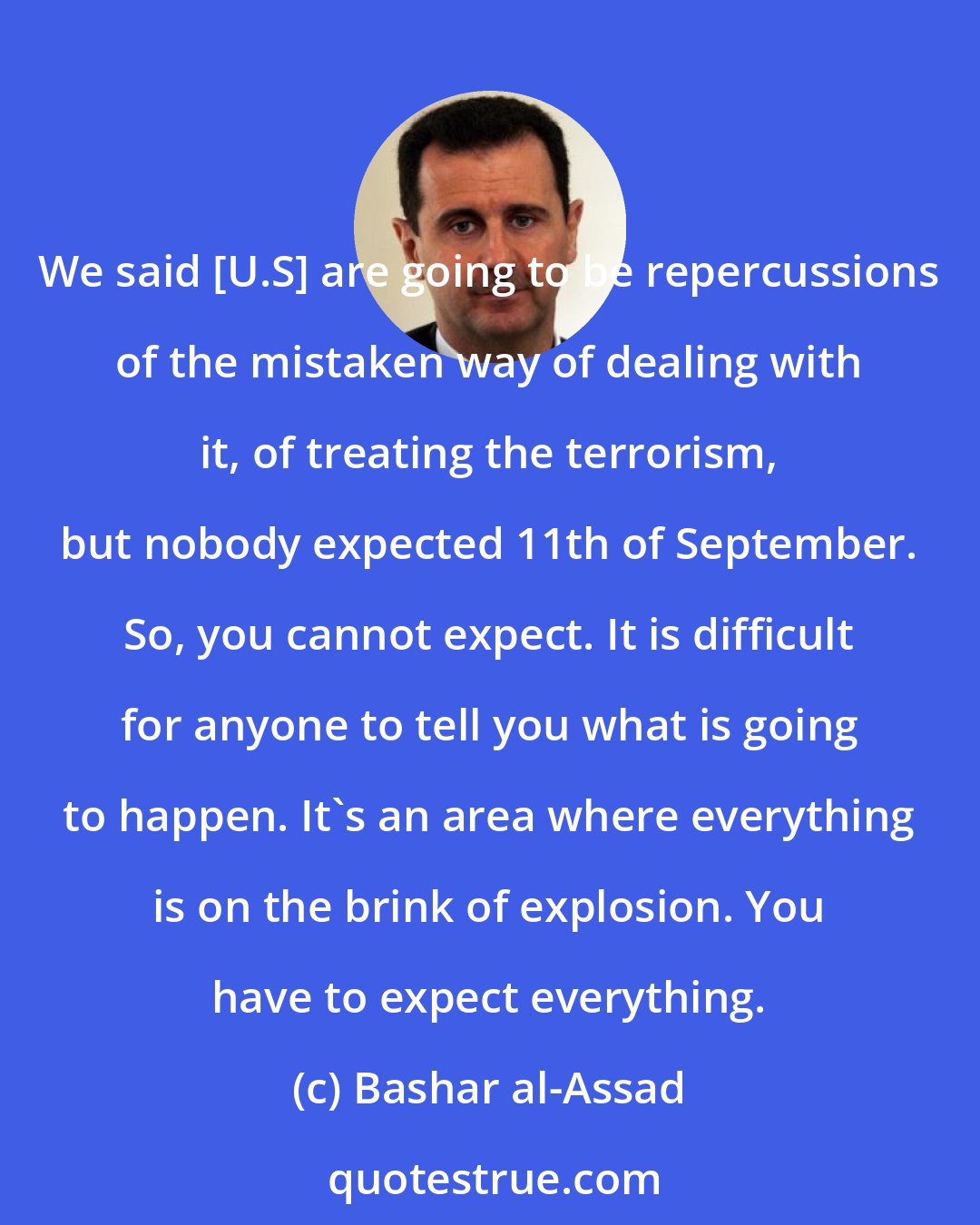 Bashar al-Assad: We said [U.S] are going to be repercussions of the mistaken way of dealing with it, of treating the terrorism, but nobody expected 11th of September. So, you cannot expect. It is difficult for anyone to tell you what is going to happen. It's an area where everything is on the brink of explosion. You have to expect everything.