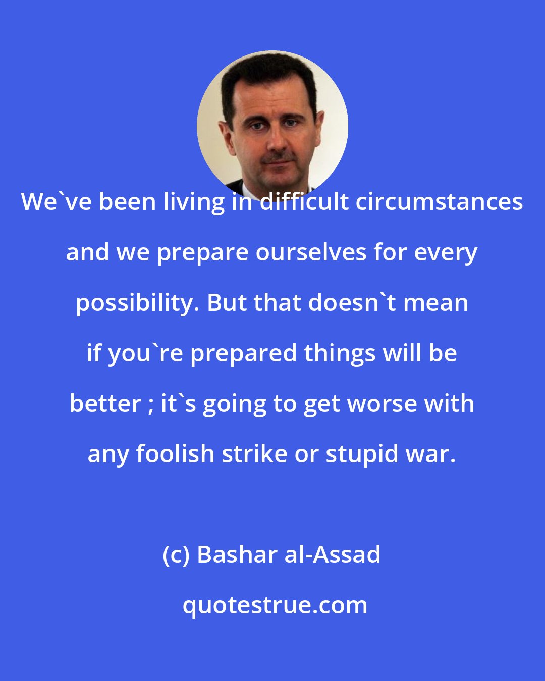 Bashar al-Assad: We've been living in difficult circumstances and we prepare ourselves for every possibility. But that doesn't mean if you're prepared things will be better ; it's going to get worse with any foolish strike or stupid war.