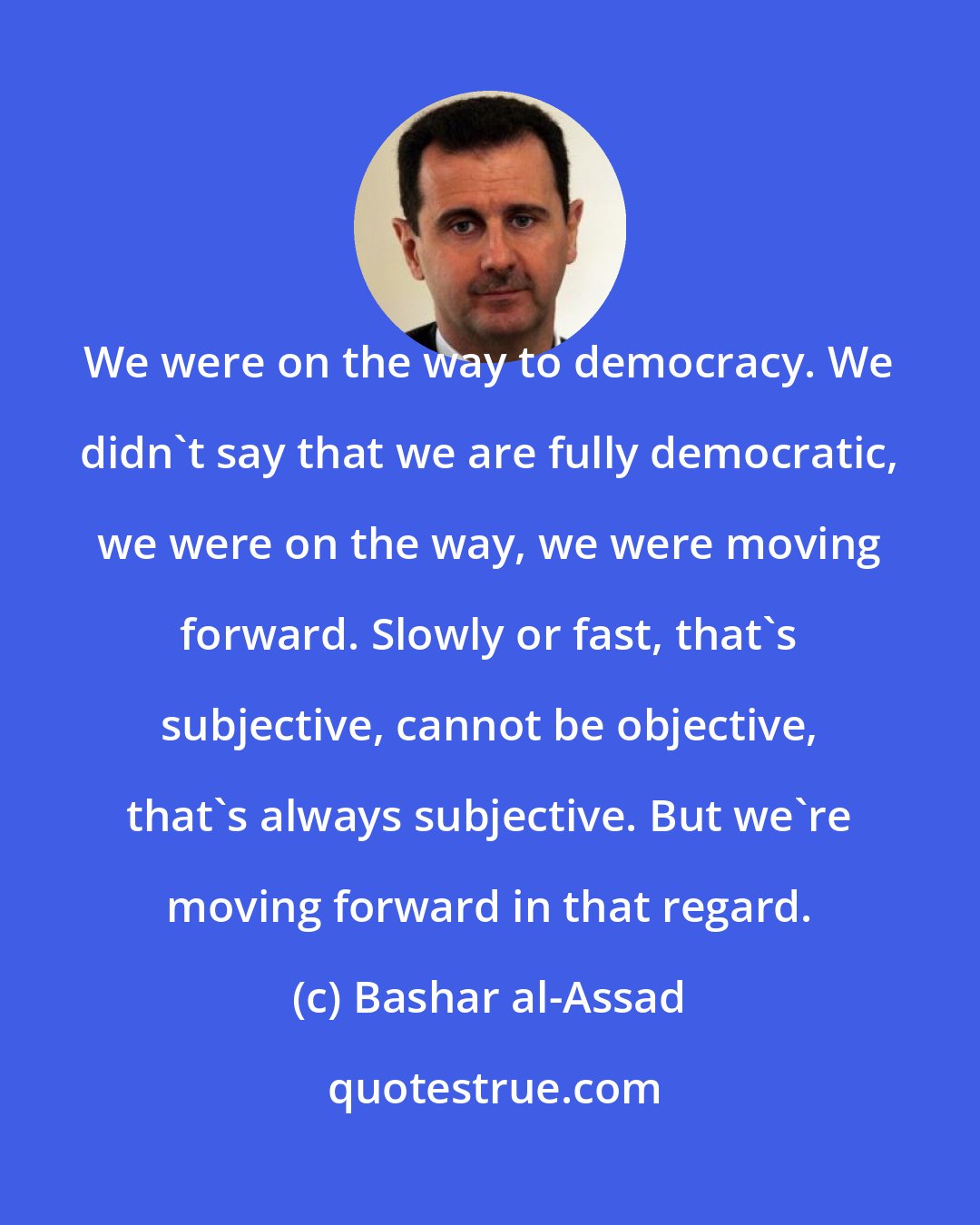 Bashar al-Assad: We were on the way to democracy. We didn't say that we are fully democratic, we were on the way, we were moving forward. Slowly or fast, that's subjective, cannot be objective, that's always subjective. But we're moving forward in that regard.