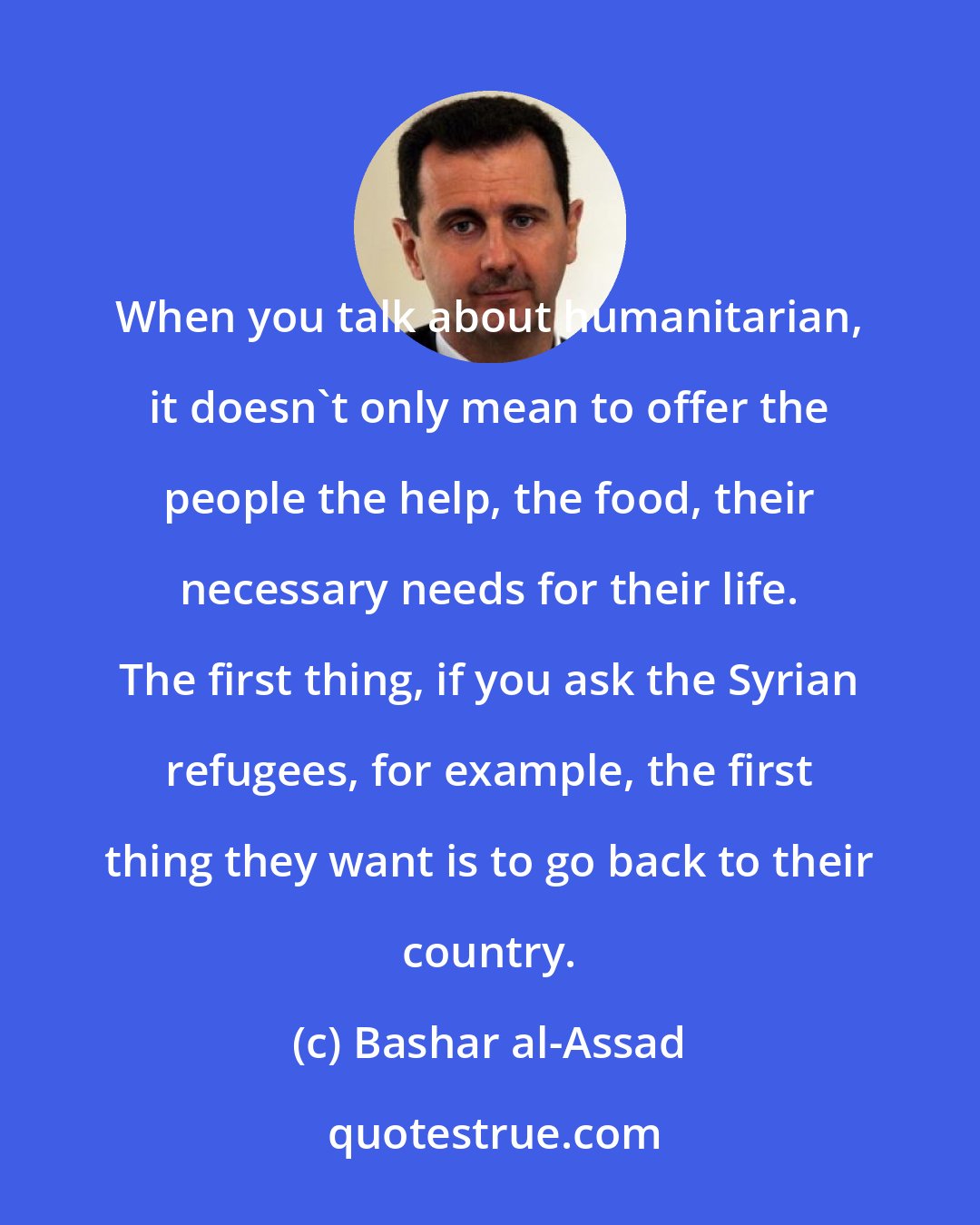 Bashar al-Assad: When you talk about humanitarian, it doesn't only mean to offer the people the help, the food, their necessary needs for their life. The first thing, if you ask the Syrian refugees, for example, the first thing they want is to go back to their country.