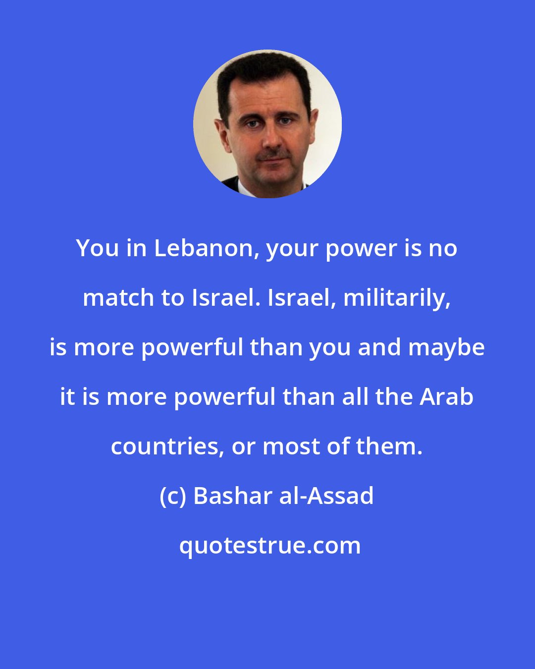 Bashar al-Assad: You in Lebanon, your power is no match to Israel. Israel, militarily, is more powerful than you and maybe it is more powerful than all the Arab countries, or most of them.