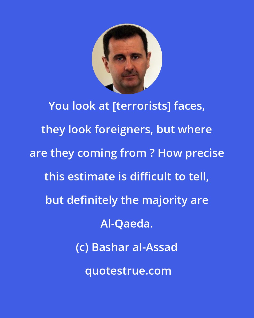 Bashar al-Assad: You look at [terrorists] faces, they look foreigners, but where are they coming from ? How precise this estimate is difficult to tell, but definitely the majority are Al-Qaeda.