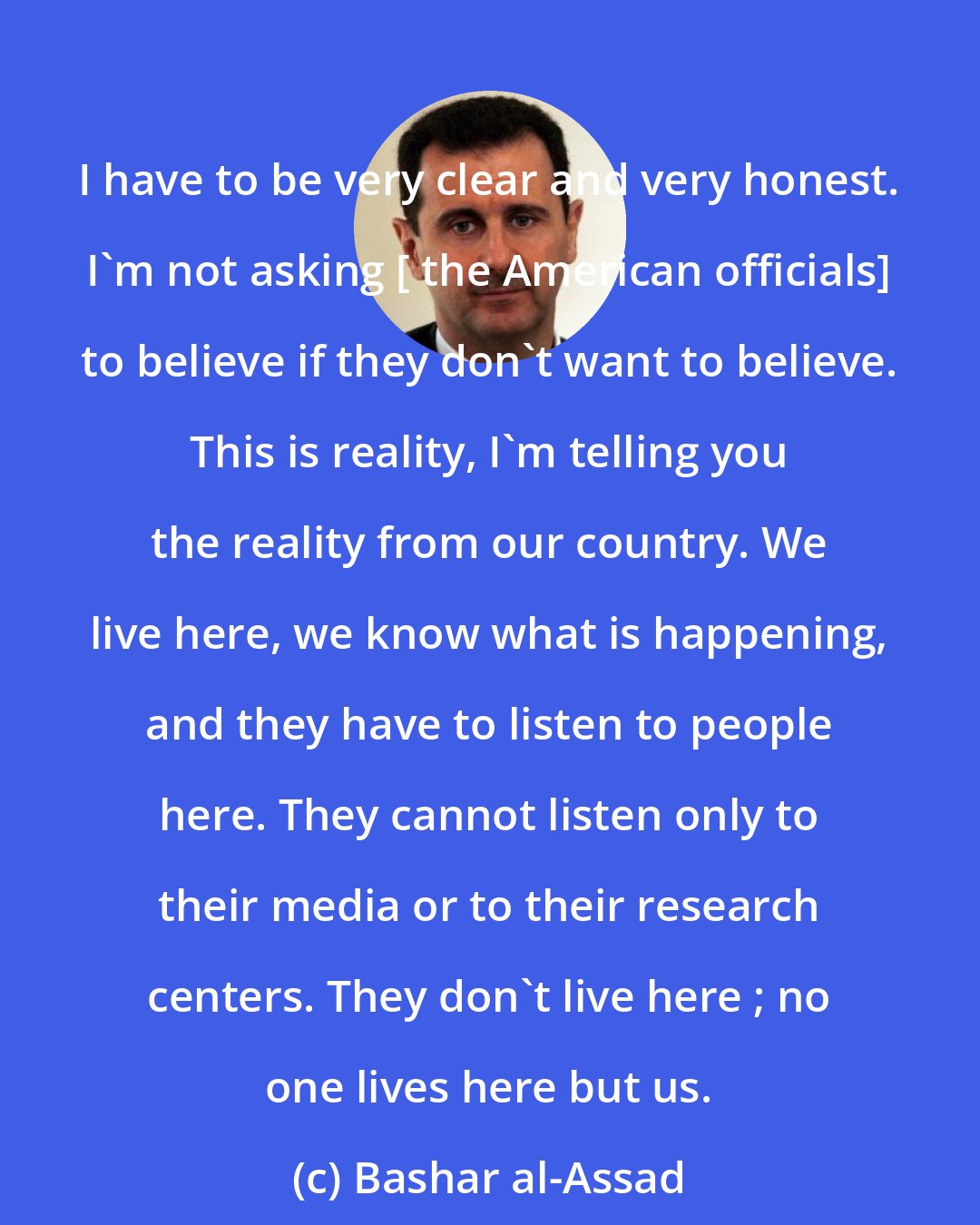 Bashar al-Assad: I have to be very clear and very honest. I'm not asking [ the American officials] to believe if they don't want to believe. This is reality, I'm telling you the reality from our country. We live here, we know what is happening, and they have to listen to people here. They cannot listen only to their media or to their research centers. They don't live here ; no one lives here but us.