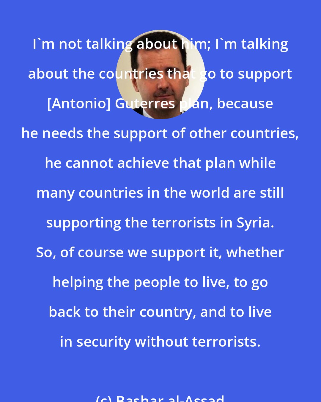 Bashar al-Assad: I'm not talking about him; I'm talking about the countries that go to support [Antonio] Guterres plan, because he needs the support of other countries, he cannot achieve that plan while many countries in the world are still supporting the terrorists in Syria. So, of course we support it, whether helping the people to live, to go back to their country, and to live in security without terrorists.