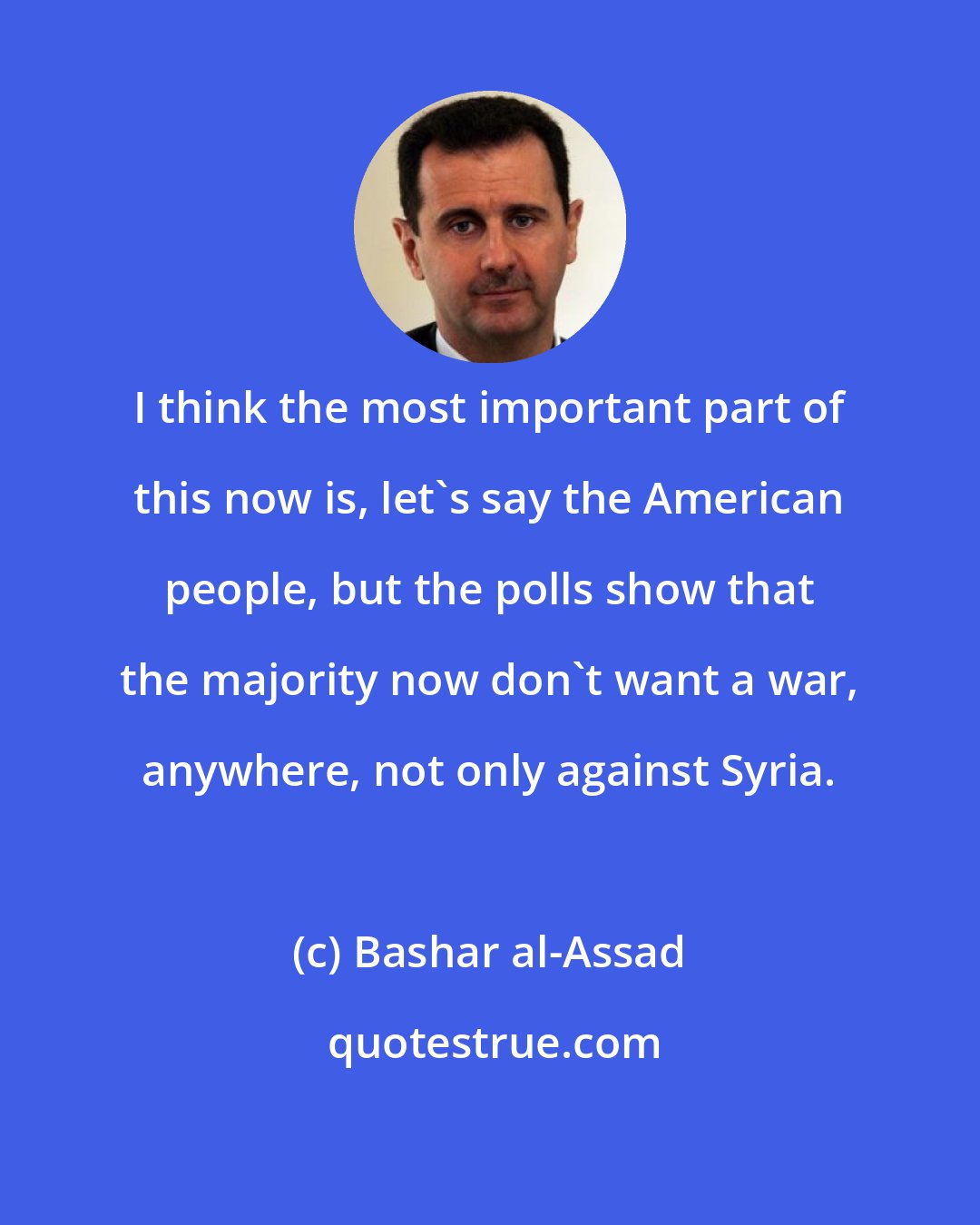 Bashar al-Assad: I think the most important part of this now is, let's say the American people, but the polls show that the majority now don't want a war, anywhere, not only against Syria.