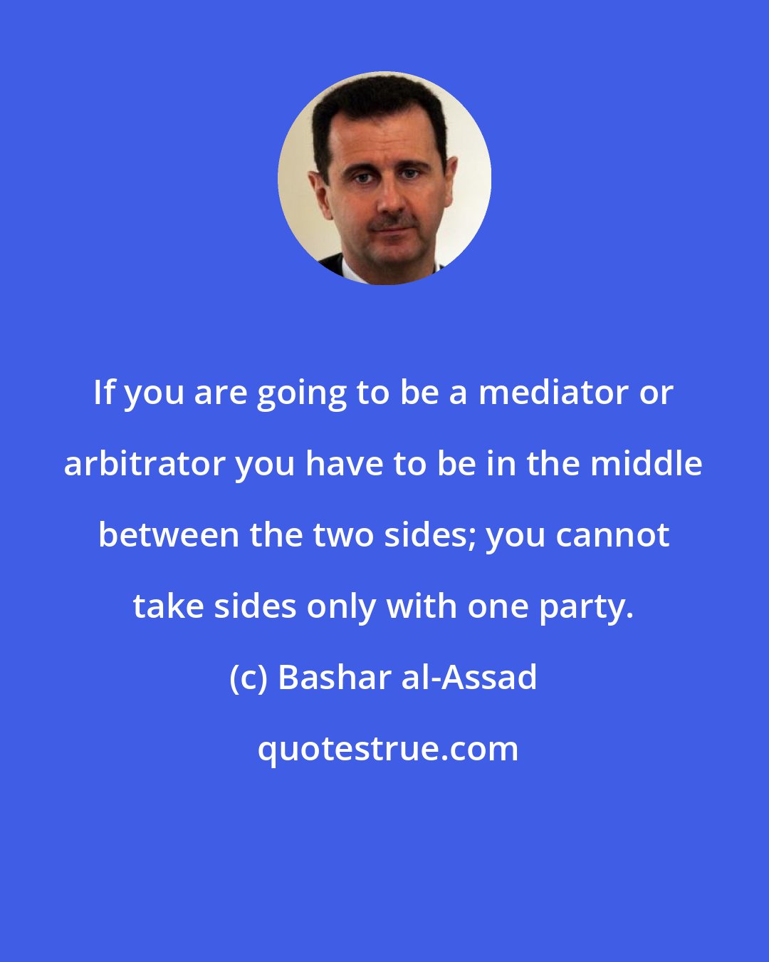 Bashar al-Assad: If you are going to be a mediator or arbitrator you have to be in the middle between the two sides; you cannot take sides only with one party.