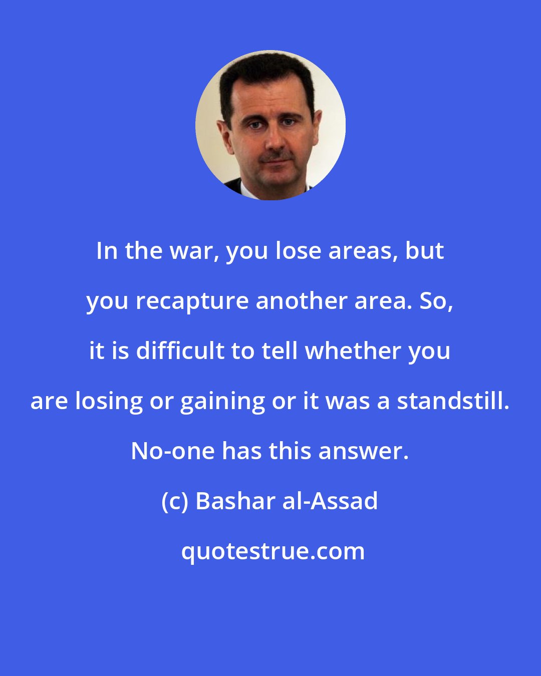 Bashar al-Assad: In the war, you lose areas, but you recapture another area. So, it is difficult to tell whether you are losing or gaining or it was a standstill. No-one has this answer.