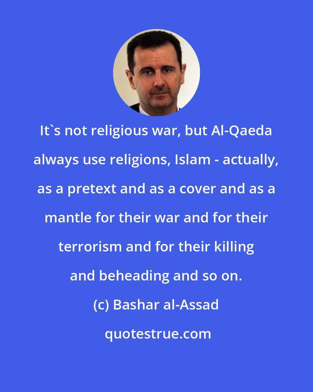 Bashar al-Assad: It's not religious war, but Al-Qaeda always use religions, Islam - actually, as a pretext and as a cover and as a mantle for their war and for their terrorism and for their killing and beheading and so on.