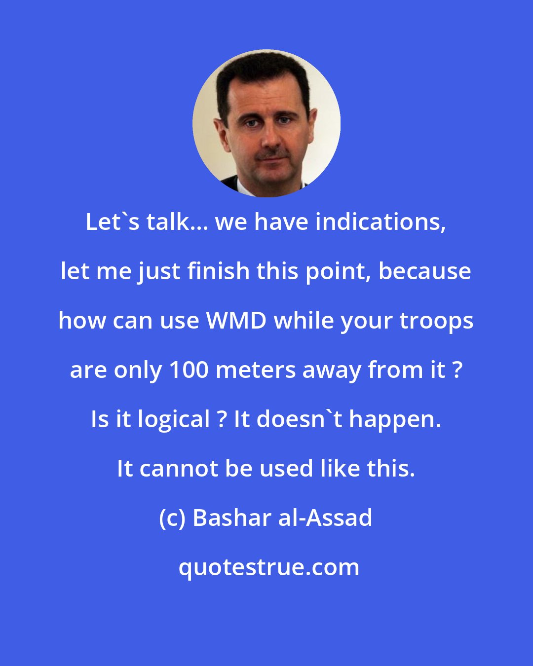 Bashar al-Assad: Let's talk... we have indications, let me just finish this point, because how can use WMD while your troops are only 100 meters away from it ? Is it logical ? It doesn't happen. It cannot be used like this.