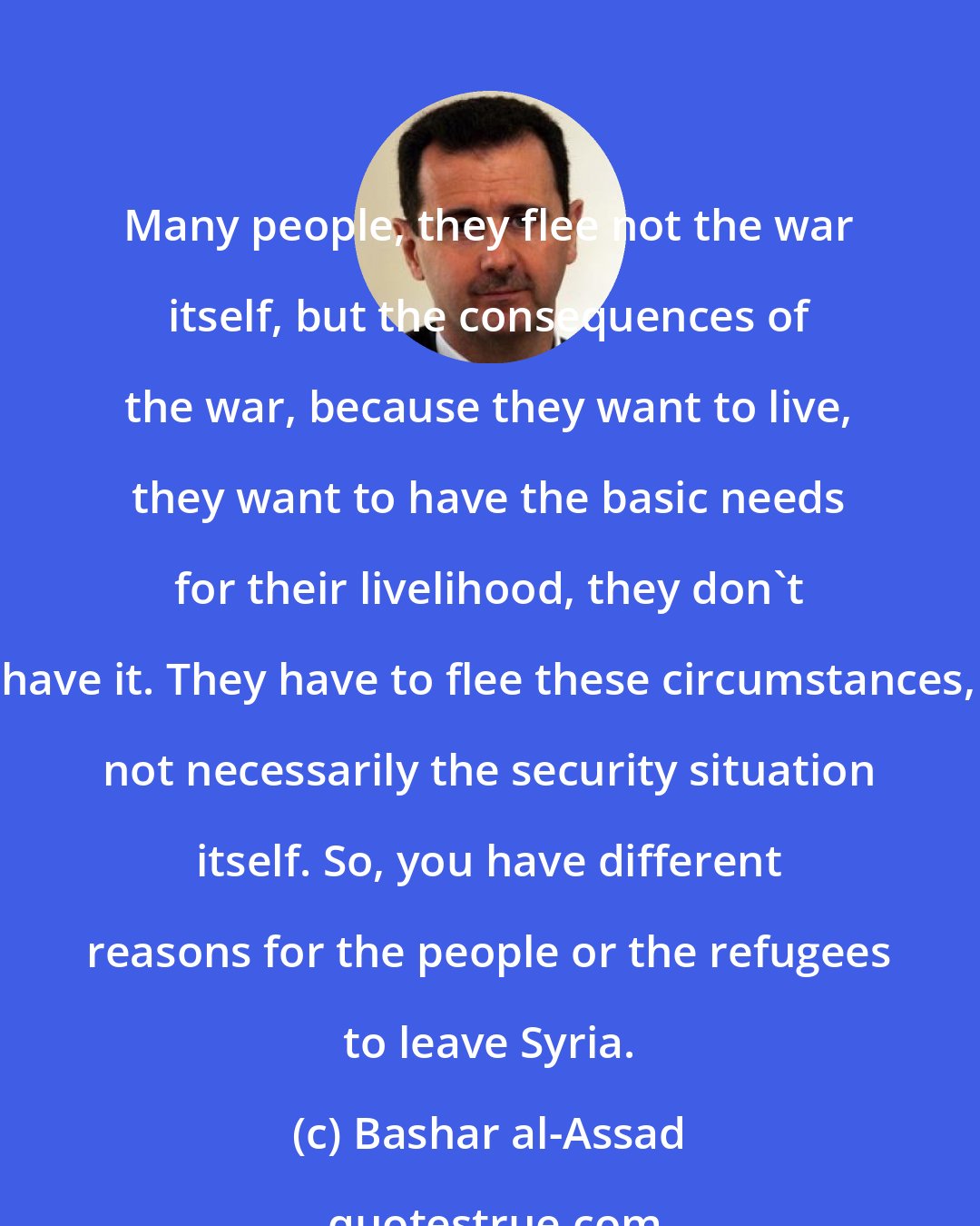 Bashar al-Assad: Many people, they flee not the war itself, but the consequences of the war, because they want to live, they want to have the basic needs for their livelihood, they don't have it. They have to flee these circumstances, not necessarily the security situation itself. So, you have different reasons for the people or the refugees to leave Syria.