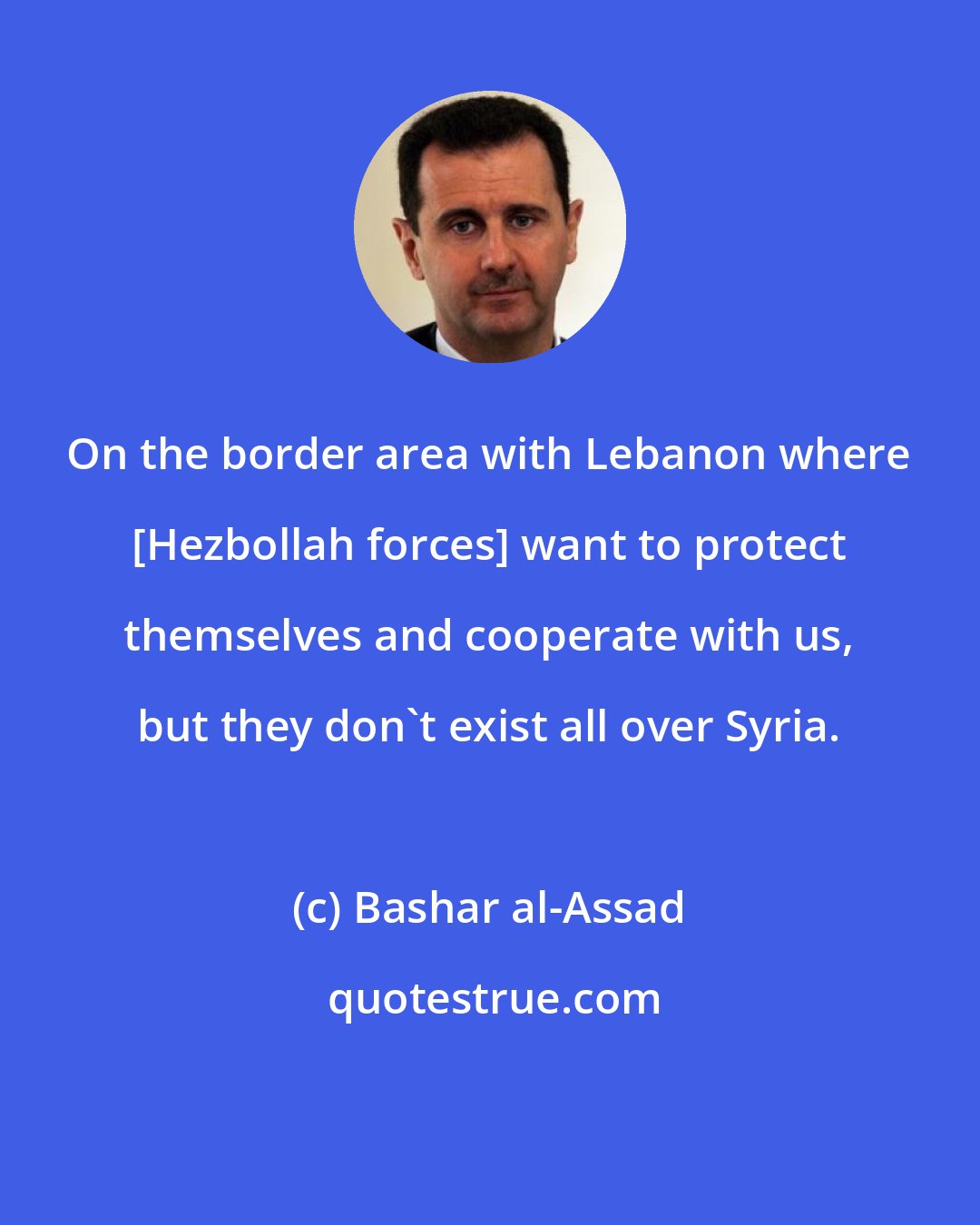 Bashar al-Assad: On the border area with Lebanon where [Hezbollah forces] want to protect themselves and cooperate with us, but they don't exist all over Syria.