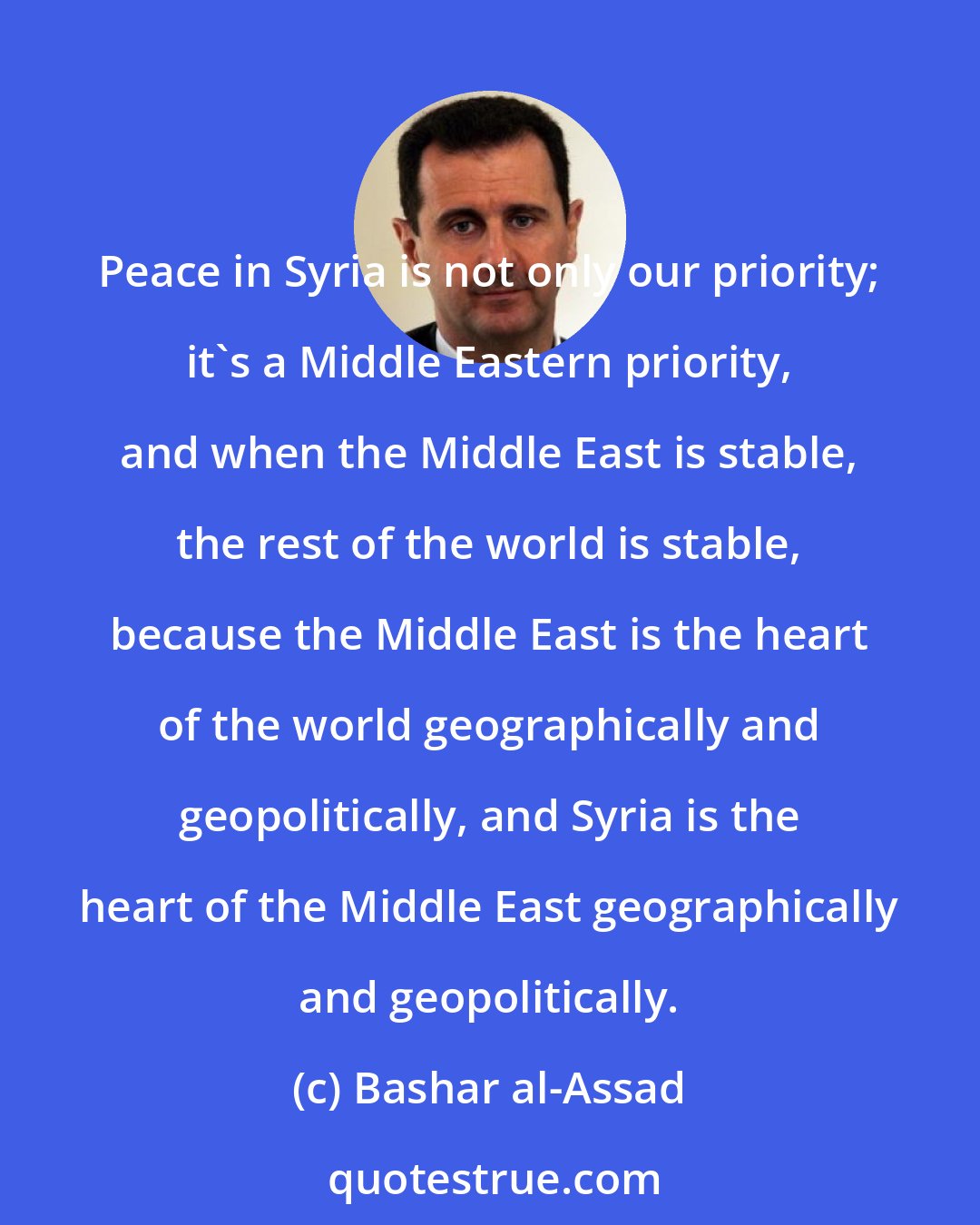 Bashar al-Assad: Peace in Syria is not only our priority; it's a Middle Eastern priority, and when the Middle East is stable, the rest of the world is stable, because the Middle East is the heart of the world geographically and geopolitically, and Syria is the heart of the Middle East geographically and geopolitically.