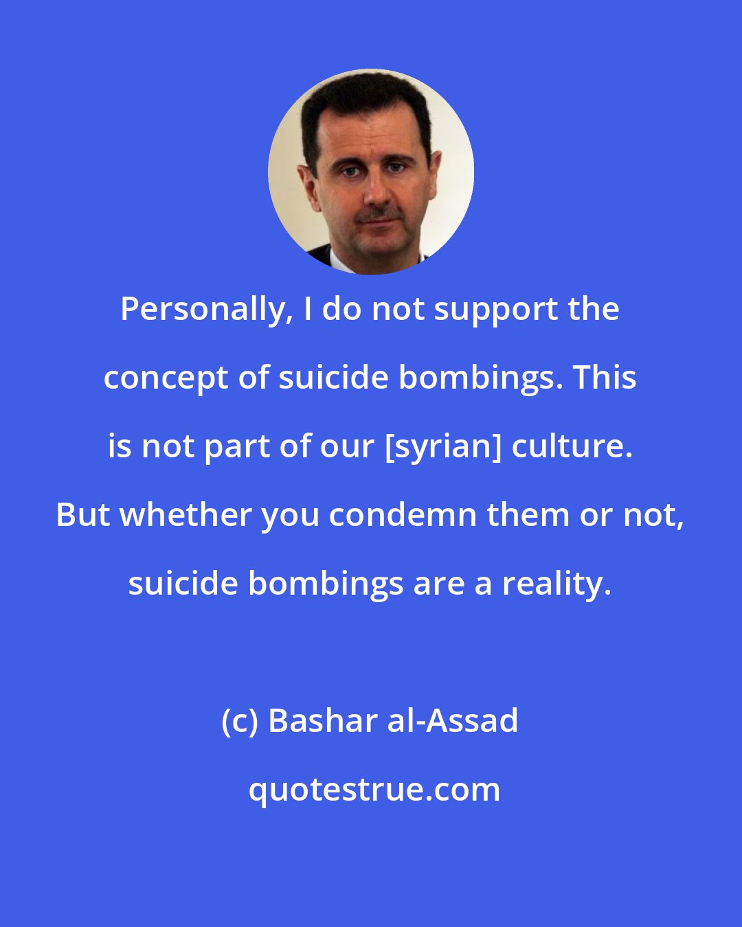 Bashar al-Assad: Personally, I do not support the concept of suicide bombings. This is not part of our [syrian] culture. But whether you condemn them or not, suicide bombings are a reality.