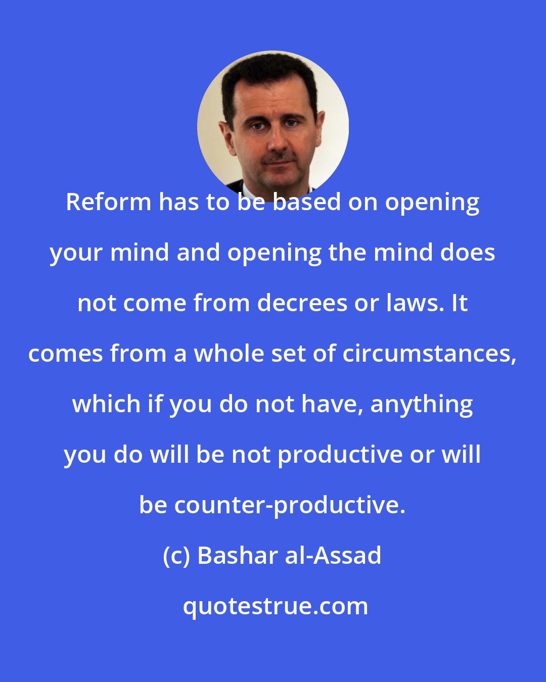 Bashar al-Assad: Reform has to be based on opening your mind and opening the mind does not come from decrees or laws. It comes from a whole set of circumstances, which if you do not have, anything you do will be not productive or will be counter-productive.